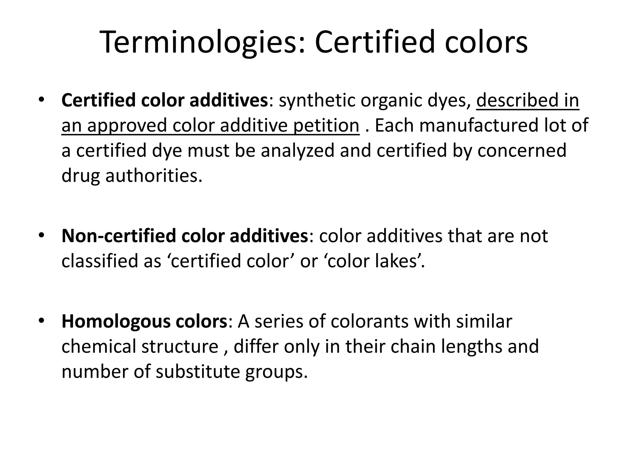 Terminologies: Certified colors
• Certified color additives: synthetic organic dyes, described in
an approved color additive petition . Each manufactured lot of
a certified dye must be analyzed and certified by concerned
drug authorities.
• Non-certified color additives: color additives that are not
classified as ‘certified color’ or ‘color lakes’.
• Homologous colors: A series of colorants with similar
chemical structure , differ only in their chain lengths and
number of substitute groups.
 