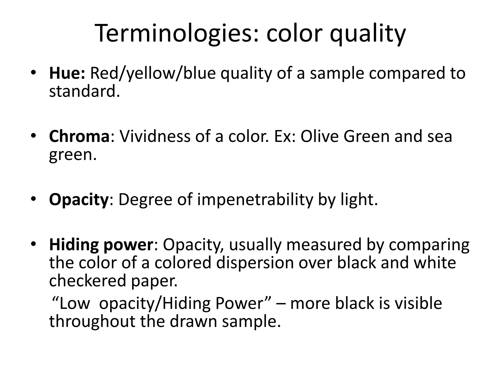 Terminologies: color quality
• Hue: Red/yellow/blue quality of a sample compared to
standard.
• Chroma: Vividness of a color. Ex: Olive Green and sea
green.
• Opacity: Degree of impenetrability by light.
• Hiding power: Opacity, usually measured by comparing
the color of a colored dispersion over black and white
checkered paper.
“Low opacity/Hiding Power” – more black is visible
throughout the drawn sample.
 