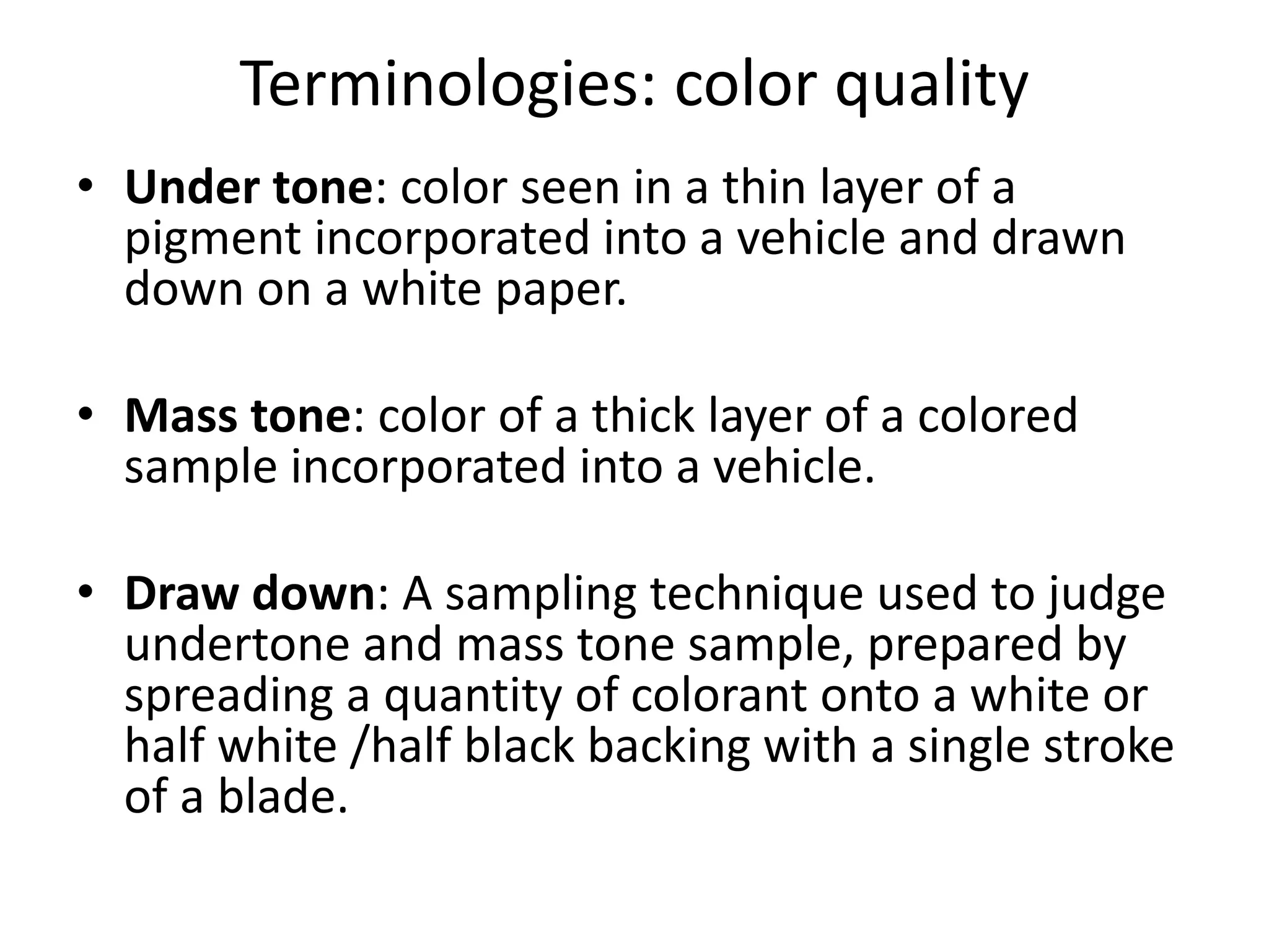 Terminologies: color quality
• Under tone: color seen in a thin layer of a
pigment incorporated into a vehicle and drawn
down on a white paper.
• Mass tone: color of a thick layer of a colored
sample incorporated into a vehicle.
• Draw down: A sampling technique used to judge
undertone and mass tone sample, prepared by
spreading a quantity of colorant onto a white or
half white /half black backing with a single stroke
of a blade.
 