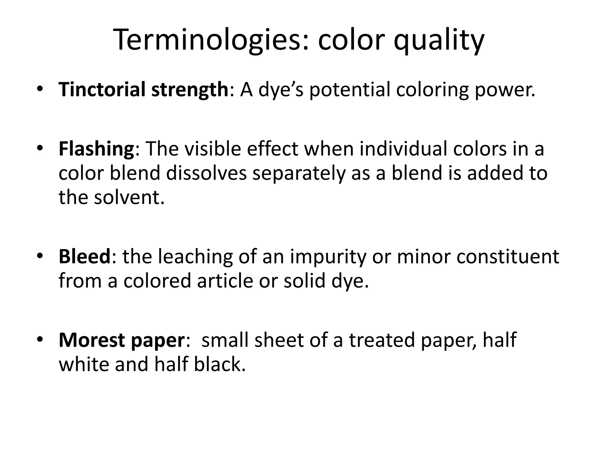 Terminologies: color quality
• Tinctorial strength: A dye’s potential coloring power.
• Flashing: The visible effect when individual colors in a
color blend dissolves separately as a blend is added to
the solvent.
• Bleed: the leaching of an impurity or minor constituent
from a colored article or solid dye.
• Morest paper: small sheet of a treated paper, half
white and half black.
 