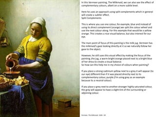 Vermeer, The Milkmaid, 1658 – 60
In this Vermeer painting, The Milkmaid, we can also see the effect of
complementary colours, albeit on a more subtle level.
Here he uses an approach using split complements which in general
will create a subtler effect.
Split Complements
This is where you use one colour, for example, blue and instead of
using its direct complement (orange) we split the colour wheel and
use the next colour along. For this example that would be a yellow
orange. This creates a nice visual balance, but also interest for our
eye.
The main point of focus of this painting is the milk jug. Vermeer has
the milkmaid’s gaze looking directly at it so we naturally follow her
gaze to the object.
However, he still uses this visual effect by making the focus of the
painting ,the jug, a warm bright orange placed next to a bright blue
of her dress to create a visual balance.
So how can this help me in my choice of colours when painting?
If you place a strong cadmium yellow next to a grey it will appear (to
our eye) different than if it was placed directly next to its
complementary colour, purple.(I’m using grey as an example
because its a neutral colour)
If you place a grey next to another stronger highly saturated colour,
the grey will appear to have a slight tint of the surrounding or
adjoining colour.
 