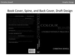 Chris5na	
  Sewell

	
  

	
  

	
  

	
  

	
  

	
  

	
  

	
  

	
  

	
  

	
  

	
  

	
  	
  	
  	
  	
  Graphic	
  Design	
  	
  

Book	
  Cover,	
  Spine,	
  and	
  Back	
  Cover,	
  DraA	
  Design	
  
PRAISE FOR CHRISTINA SEWELL AND COLOUR BLIND
Fascinating and deeply provoking…Colour blind does
contain a powerful political message. It is impossible
to read it and not to be impressed by how often greater
equality appears to be the answer, whatever happens
to be the question. It provides a connection between
what otherwise look like disparate social problems.”
—David Runciman, London Review of Books
“Might be the most important book of the year.”
—Guardian
“Colour blind will change the way you think about
life, liberty and the pursuit of happiness, especially if
you live in the United States.”
—Jo Perry, BookBrowse.com
“Christina Sewell’s Colour Blind should be required
reading. sewell’s clearly articulated arguments will
encourage discussion...”
—The Advocate
“refreshing, smart, thorough, and easy to follow.”
—Publishers Weekly

 