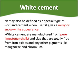 •It may also be defined as a special type of
Portland cement when used it gives a milky or
snow-white appearance.
•White cement are manufactured from pure
limestone (chalk) and clay that are totally free
from iron oxides and any other pigments like
manganese and chromium.