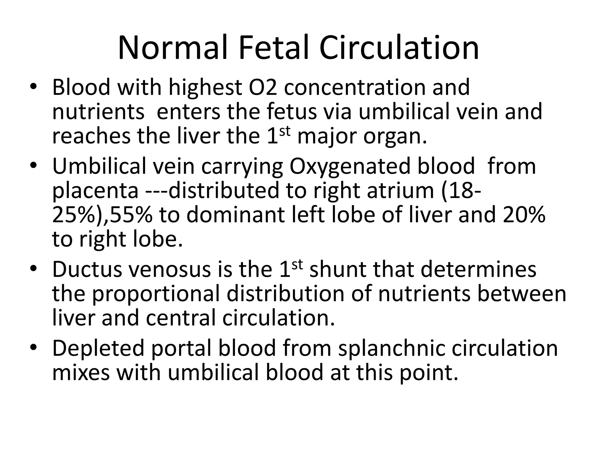 Normal Fetal Circulation
• Blood with highest O2 concentration and
  nutrients enters the fetus via umbilical vein and
  reaches the liver the 1st major organ.
• Umbilical vein carrying Oxygenated blood from
  placenta ---distributed to right atrium (18-
  25%),55% to dominant left lobe of liver and 20%
  to right lobe.
• Ductus venosus is the 1st shunt that determines
  the proportional distribution of nutrients between
  liver and central circulation.
• Depleted portal blood from splanchnic circulation
  mixes with umbilical blood at this point.
 