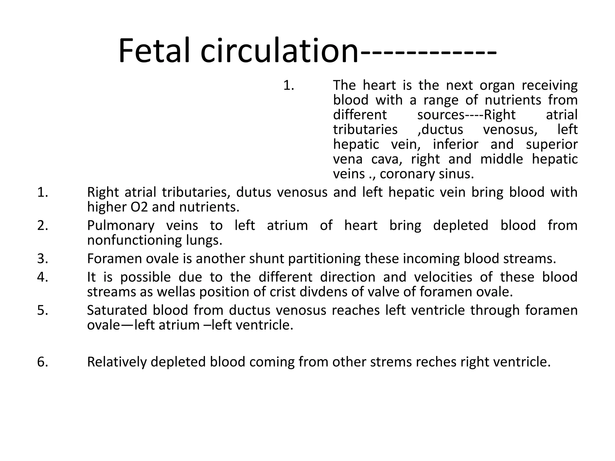 Fetal circulation------------
                                    1.        The heart is the next organ receiving
                                              blood with a range of nutrients from
                                              different     sources----Right  atrial
                                              tributaries ,ductus venosus, left
                                              hepatic vein, inferior and superior
                                              vena cava, right and middle hepatic
                                              veins ., coronary sinus.
1.   Right atrial tributaries, dutus venosus and left hepatic vein bring blood with
     higher O2 and nutrients.
2.   Pulmonary veins to left atrium of heart bring depleted blood from
     nonfunctioning lungs.
3.   Foramen ovale is another shunt partitioning these incoming blood streams.
4.   It is possible due to the different direction and velocities of these blood
     streams as wellas position of crist divdens of valve of foramen ovale.
5.   Saturated blood from ductus venosus reaches left ventricle through foramen
     ovale—left atrium –left ventricle.

6.   Relatively depleted blood coming from other strems reches right ventricle.
 