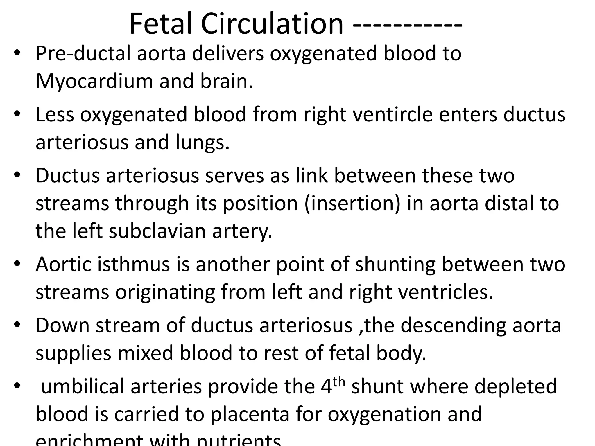 Fetal Circulation -----------
• Pre-ductal aorta delivers oxygenated blood to
  Myocardium and brain.
• Less oxygenated blood from right ventircle enters ductus
  arteriosus and lungs.
• Ductus arteriosus serves as link between these two
  streams through its position (insertion) in aorta distal to
  the left subclavian artery.
• Aortic isthmus is another point of shunting between two
  streams originating from left and right ventricles.
• Down stream of ductus arteriosus ,the descending aorta
  supplies mixed blood to rest of fetal body.
• umbilical arteries provide the 4th shunt where depleted
  blood is carried to placenta for oxygenation and
 