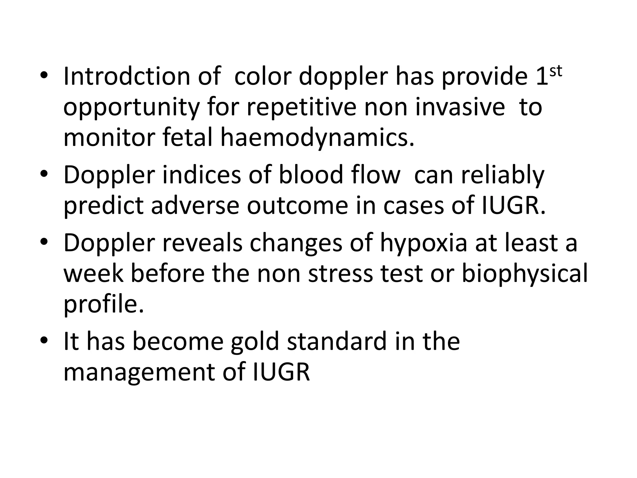 • Introdction of color doppler has provide 1st
  opportunity for repetitive non invasive to
  monitor fetal haemodynamics.
• Doppler indices of blood flow can reliably
  predict adverse outcome in cases of IUGR.
• Doppler reveals changes of hypoxia at least a
  week before the non stress test or biophysical
  profile.
• It has become gold standard in the
  management of IUGR
 