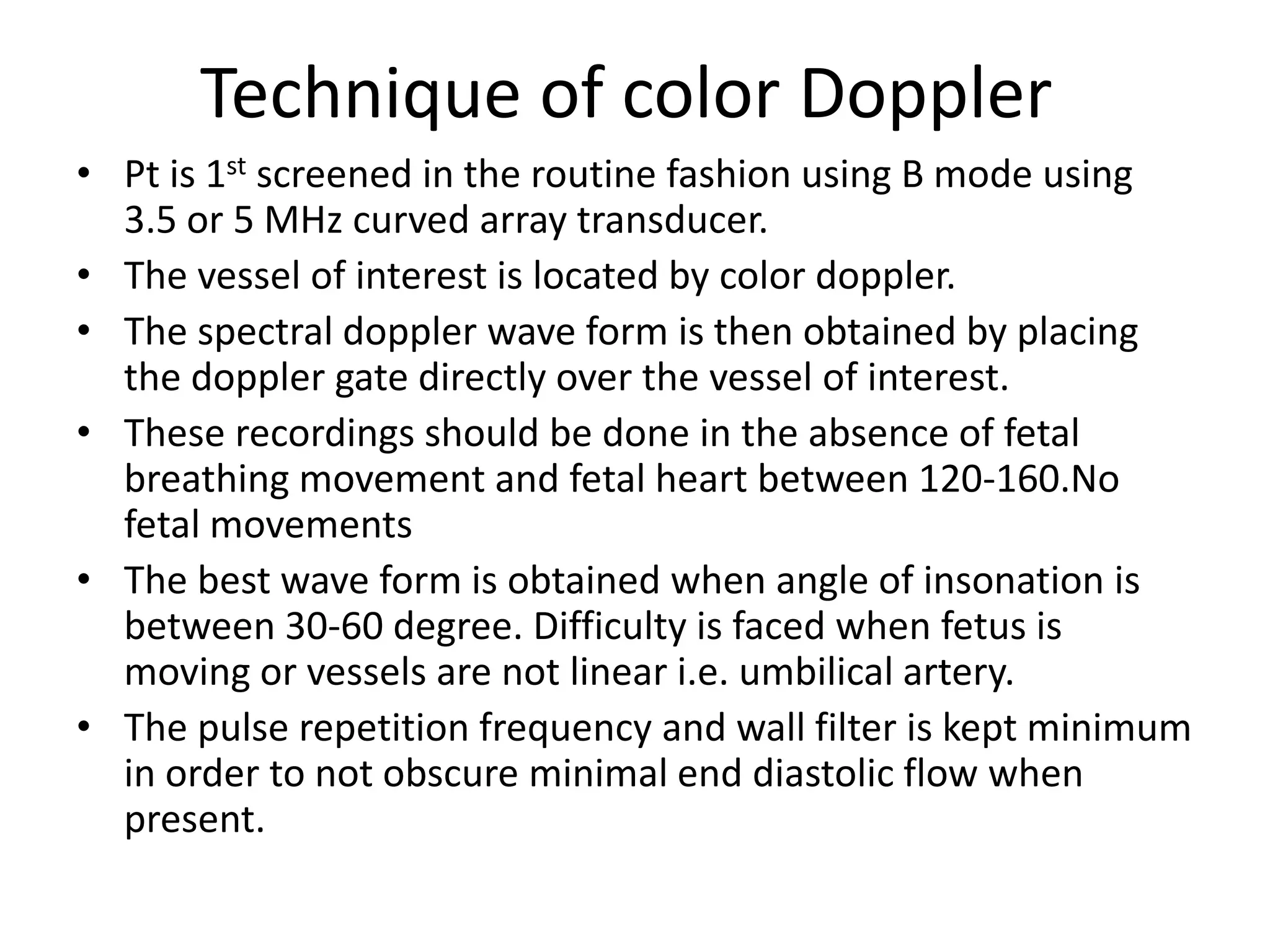 Technique of color Doppler
• Pt is 1st screened in the routine fashion using B mode using
  3.5 or 5 MHz curved array transducer.
• The vessel of interest is located by color doppler.
• The spectral doppler wave form is then obtained by placing
  the doppler gate directly over the vessel of interest.
• These recordings should be done in the absence of fetal
  breathing movement and fetal heart between 120-160.No
  fetal movements
• The best wave form is obtained when angle of insonation is
  between 30-60 degree. Difficulty is faced when fetus is
  moving or vessels are not linear i.e. umbilical artery.
• The pulse repetition frequency and wall filter is kept minimum
  in order to not obscure minimal end diastolic flow when
  present.
 