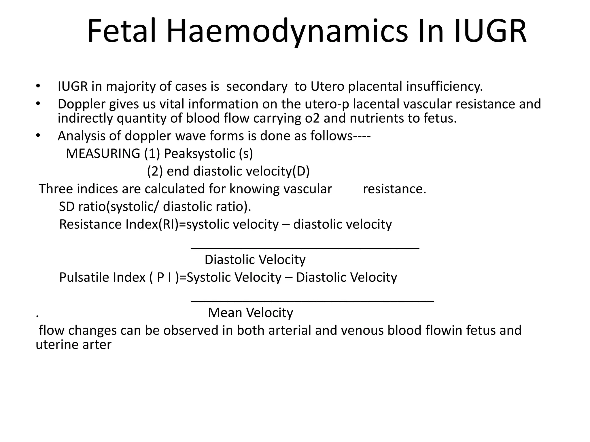 Fetal Haemodynamics In IUGR
•   IUGR in majority of cases is secondary to Utero placental insufficiency.
•   Doppler gives us vital information on the utero-p lacental vascular resistance and
    indirectly quantity of blood flow carrying o2 and nutrients to fetus.
• Analysis of doppler wave forms is done as follows----
      MEASURING (1) Peaksystolic (s)
                    (2) end diastolic velocity(D)
 Three indices are calculated for knowing vascular          resistance.
    SD ratio(systolic/ diastolic ratio).
    Resistance Index(RI)=systolic velocity – diastolic velocity
                             _______________________________
                               Diastolic Velocity
    Pulsatile Index ( P I )=Systolic Velocity – Diastolic Velocity
                             _________________________________
.                              Mean Velocity
 flow changes can be observed in both arterial and venous blood flowin fetus and
uterine arter
 