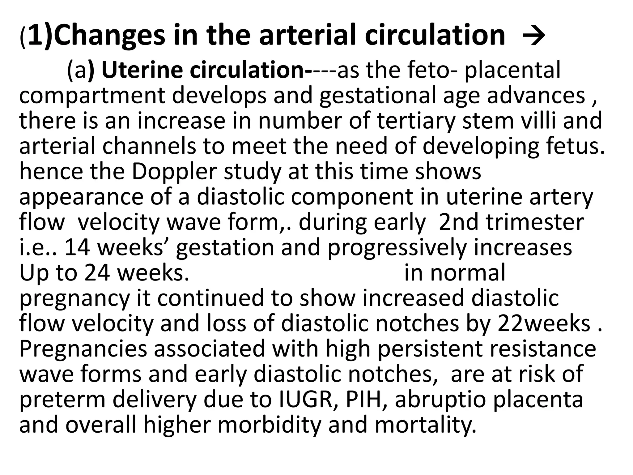 .
(1)Changes in the arterial circulation 
      (a) Uterine circulation----as the feto- placental
compartment develops and gestational age advances ,
there is an increase in number of tertiary stem villi and
arterial channels to meet the need of developing fetus.
hence the Doppler study at this time shows
appearance of a diastolic component in uterine artery
flow velocity wave form,. during early 2nd trimester
i.e.. 14 weeks’ gestation and progressively increases
Up to 24 weeks.                        in normal
pregnancy it continued to show increased diastolic
flow velocity and loss of diastolic notches by 22weeks .
Pregnancies associated with high persistent resistance
wave forms and early diastolic notches, are at risk of
preterm delivery due to IUGR, PIH, abruptio placenta
and overall higher morbidity and mortality.
 