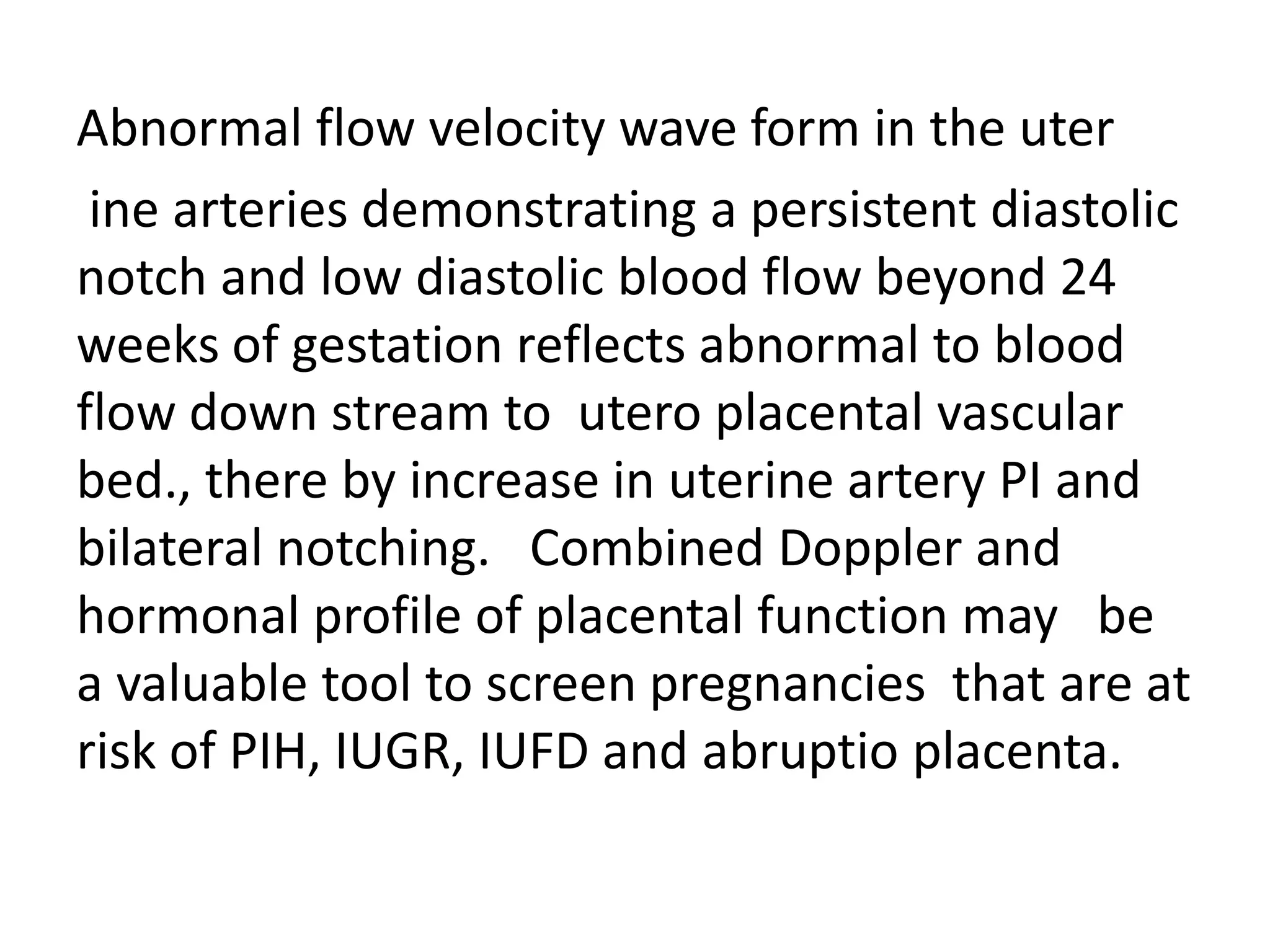 Abnormal flow velocity wave form in the uter
 ine arteries demonstrating a persistent diastolic
notch and low diastolic blood flow beyond 24
weeks of gestation reflects abnormal to blood
flow down stream to utero placental vascular
bed., there by increase in uterine artery PI and
bilateral notching. Combined Doppler and
hormonal profile of placental function may be
a valuable tool to screen pregnancies that are at
risk of PIH, IUGR, IUFD and abruptio placenta.
 