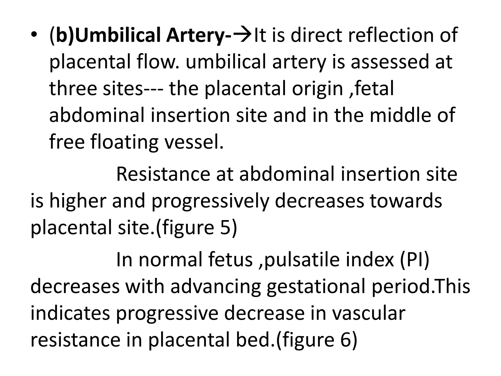 • (b)Umbilical Artery-It is direct reflection of
   placental flow. umbilical artery is assessed at
   three sites--- the placental origin ,fetal
   abdominal insertion site and in the middle of
   free floating vessel.
           Resistance at abdominal insertion site
is higher and progressively decreases towards
placental site.(figure 5)
           In normal fetus ,pulsatile index (PI)
decreases with advancing gestational period.This
indicates progressive decrease in vascular
resistance in placental bed.(figure 6)
 