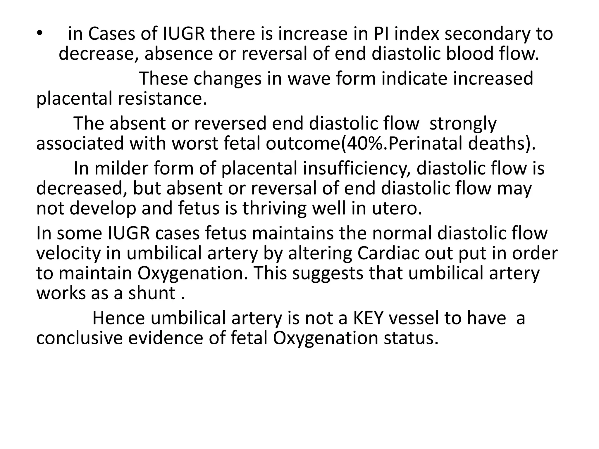 •   in Cases of IUGR there is increase in PI index secondary to
   decrease, absence or reversal of end diastolic blood flow.
             These changes in wave form indicate increased
placental resistance.
     The absent or reversed end diastolic flow strongly
associated with worst fetal outcome(40%.Perinatal deaths).
     In milder form of placental insufficiency, diastolic flow is
decreased, but absent or reversal of end diastolic flow may
not develop and fetus is thriving well in utero.
In some IUGR cases fetus maintains the normal diastolic flow
velocity in umbilical artery by altering Cardiac out put in order
to maintain Oxygenation. This suggests that umbilical artery
works as a shunt .
        Hence umbilical artery is not a KEY vessel to have a
conclusive evidence of fetal Oxygenation status.
 