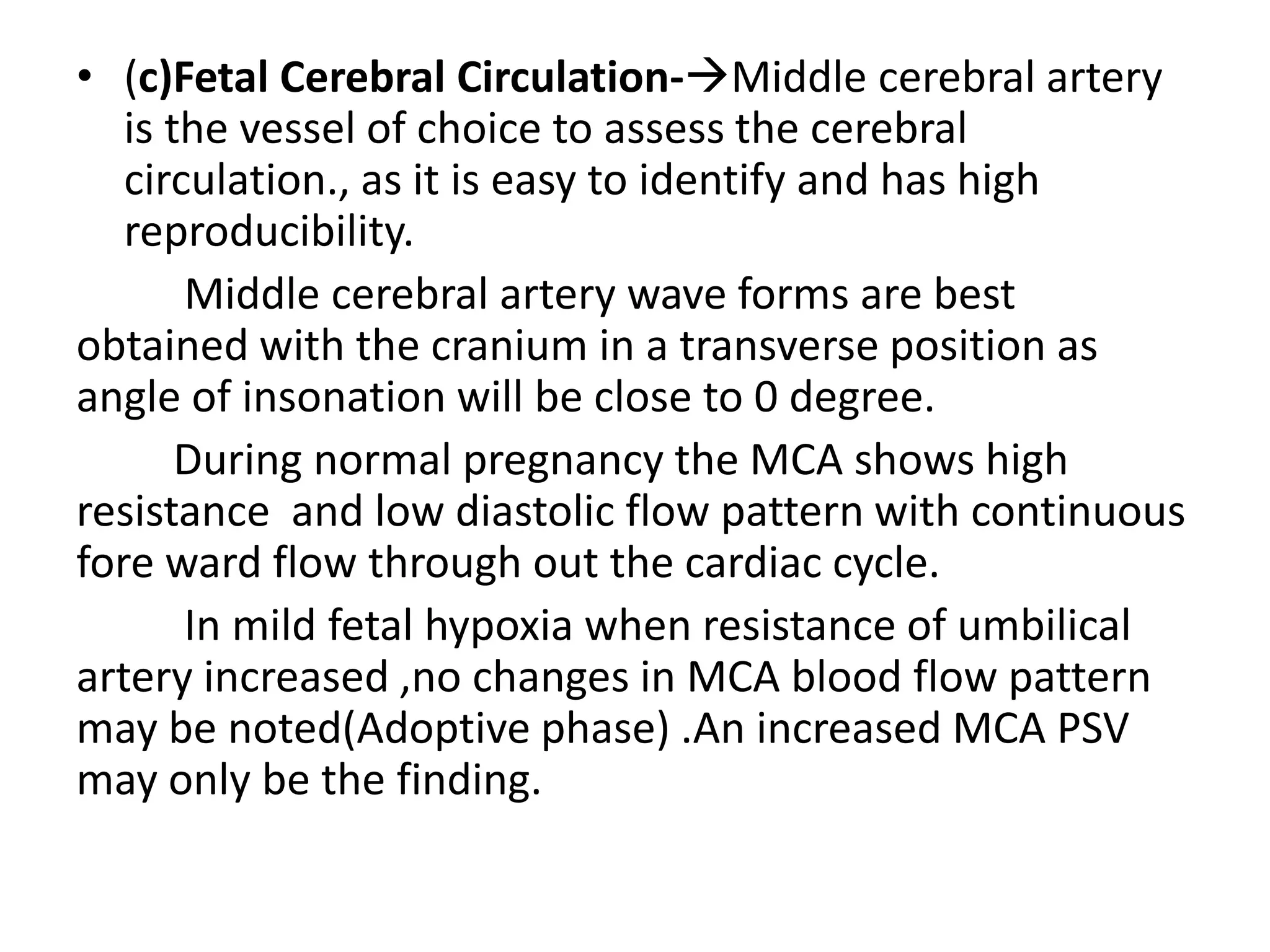 • (c)Fetal Cerebral Circulation-Middle cerebral artery
   is the vessel of choice to assess the cerebral
   circulation., as it is easy to identify and has high
   reproducibility.
       Middle cerebral artery wave forms are best
obtained with the cranium in a transverse position as
angle of insonation will be close to 0 degree.
       During normal pregnancy the MCA shows high
resistance and low diastolic flow pattern with continuous
fore ward flow through out the cardiac cycle.
       In mild fetal hypoxia when resistance of umbilical
artery increased ,no changes in MCA blood flow pattern
may be noted(Adoptive phase) .An increased MCA PSV
may only be the finding.
 