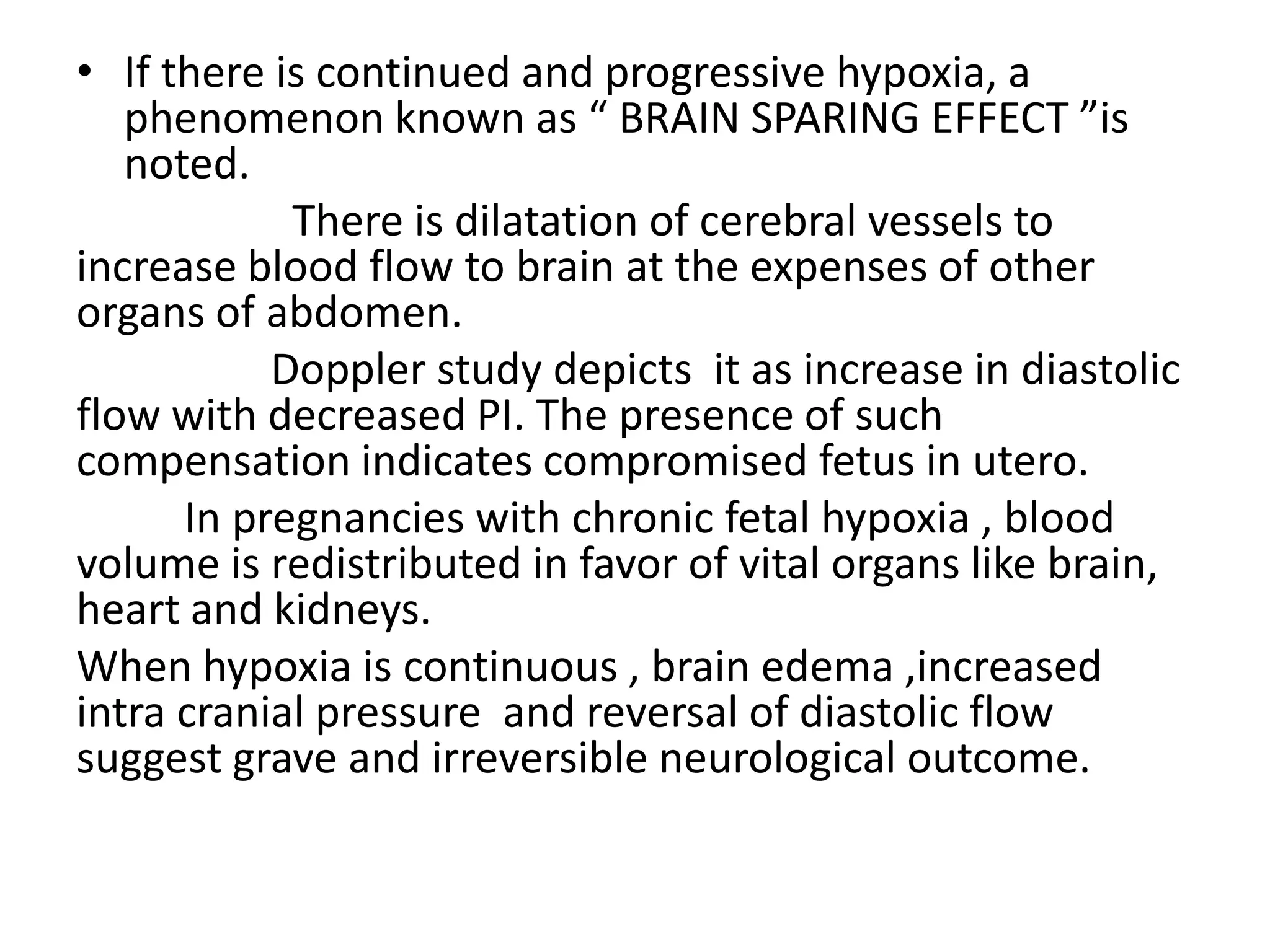 • If there is continued and progressive hypoxia, a
   phenomenon known as “ BRAIN SPARING EFFECT ”is
   noted.
            There is dilatation of cerebral vessels to
increase blood flow to brain at the expenses of other
organs of abdomen.
           Doppler study depicts it as increase in diastolic
flow with decreased PI. The presence of such
compensation indicates compromised fetus in utero.
      In pregnancies with chronic fetal hypoxia , blood
volume is redistributed in favor of vital organs like brain,
heart and kidneys.
When hypoxia is continuous , brain edema ,increased
intra cranial pressure and reversal of diastolic flow
suggest grave and irreversible neurological outcome.
 