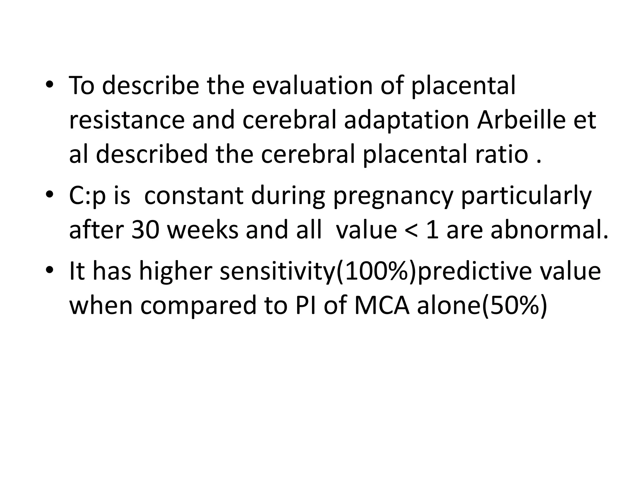 • To describe the evaluation of placental
  resistance and cerebral adaptation Arbeille et
  al described the cerebral placental ratio .
• C:p is constant during pregnancy particularly
  after 30 weeks and all value < 1 are abnormal.
• It has higher sensitivity(100%)predictive value
  when compared to PI of MCA alone(50%)
 