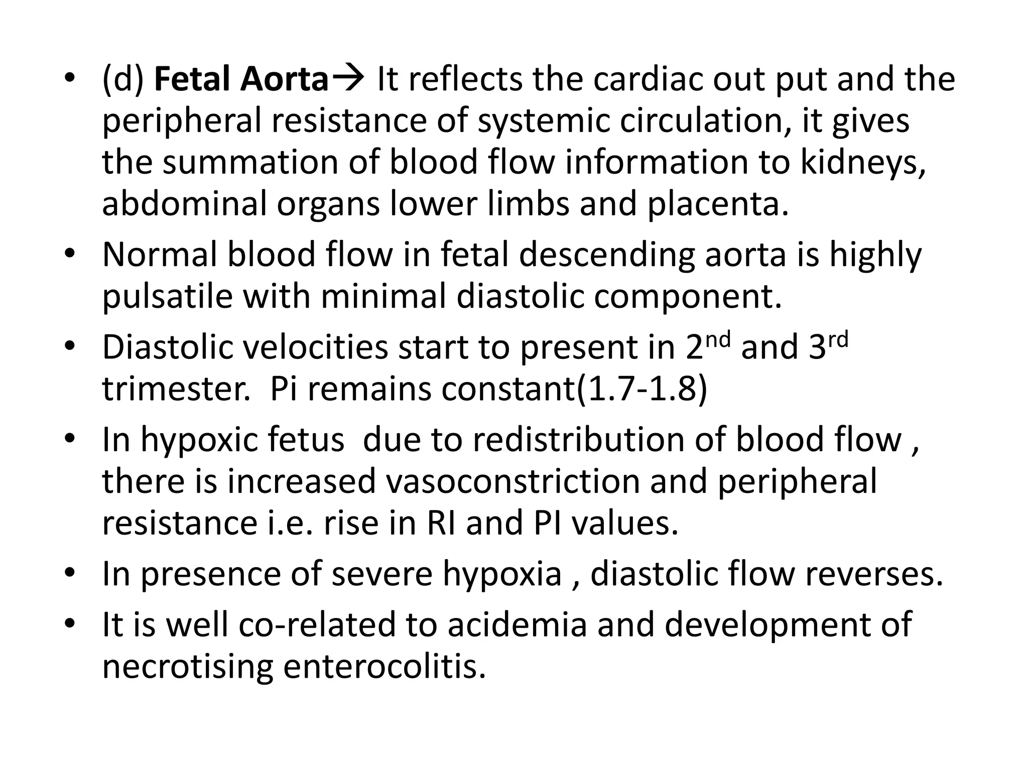 • (d) Fetal Aorta It reflects the cardiac out put and the
  peripheral resistance of systemic circulation, it gives
  the summation of blood flow information to kidneys,
  abdominal organs lower limbs and placenta.
• Normal blood flow in fetal descending aorta is highly
  pulsatile with minimal diastolic component.
• Diastolic velocities start to present in 2nd and 3rd
  trimester. Pi remains constant(1.7-1.8)
• In hypoxic fetus due to redistribution of blood flow ,
  there is increased vasoconstriction and peripheral
  resistance i.e. rise in RI and PI values.
• In presence of severe hypoxia , diastolic flow reverses.
• It is well co-related to acidemia and development of
  necrotising enterocolitis.
 