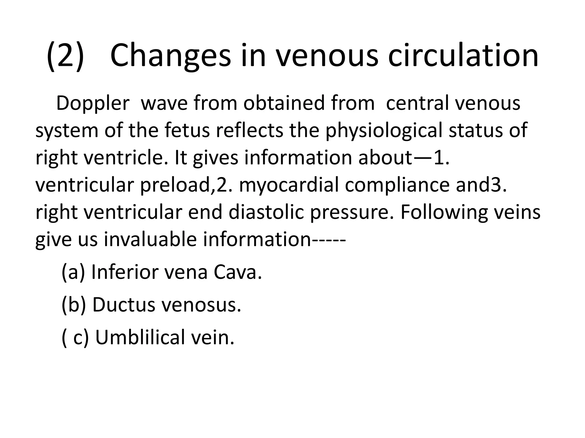 (2) Changes in venous circulation
   Doppler wave from obtained from central venous
system of the fetus reflects the physiological status of
right ventricle. It gives information about—1.
ventricular preload,2. myocardial compliance and3.
right ventricular end diastolic pressure. Following veins
give us invaluable information-----
   (a) Inferior vena Cava.
   (b) Ductus venosus.
   ( c) Umblilical vein.
 
