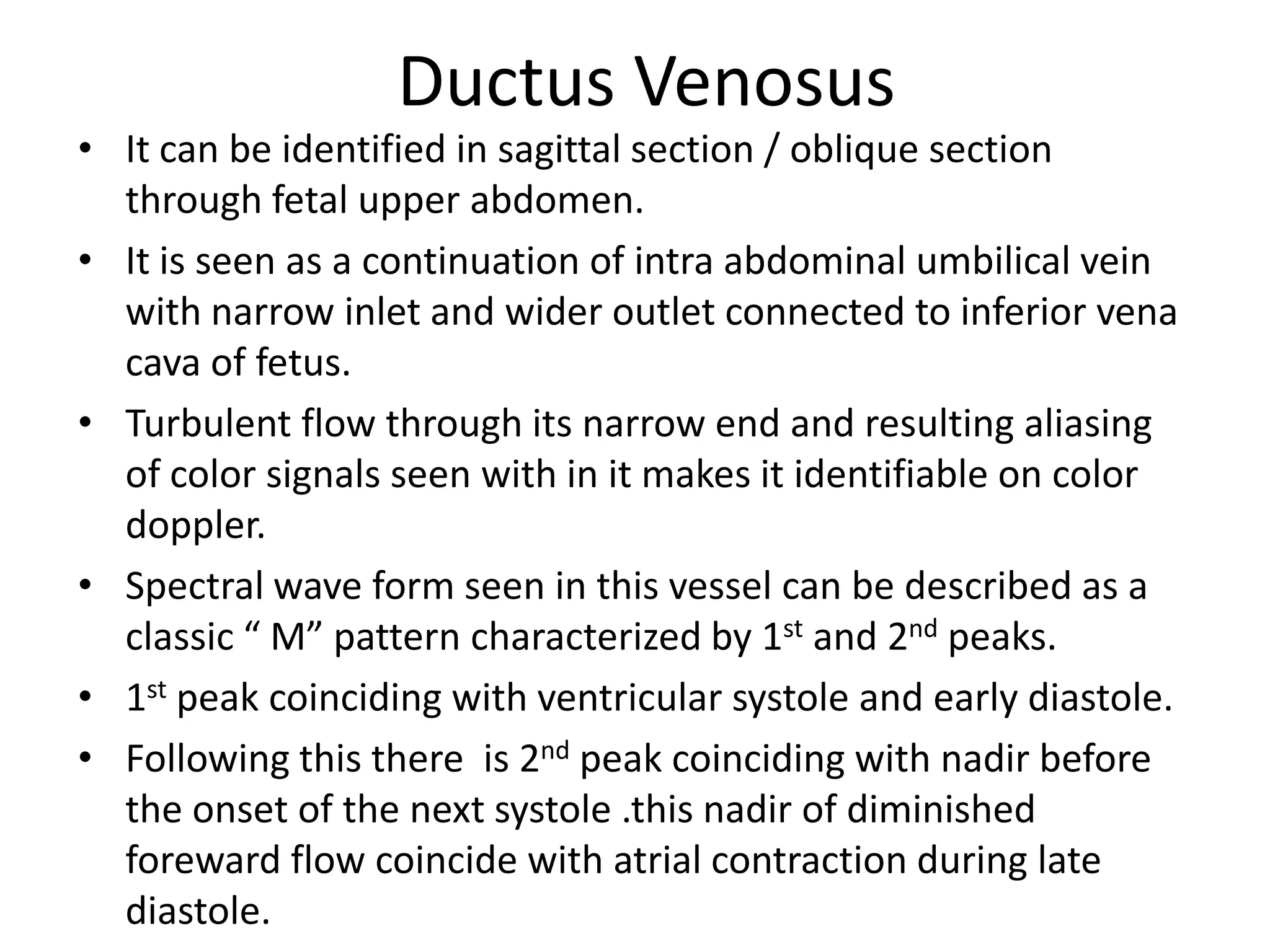 Ductus Venosus
• It can be identified in sagittal section / oblique section
  through fetal upper abdomen.
• It is seen as a continuation of intra abdominal umbilical vein
  with narrow inlet and wider outlet connected to inferior vena
  cava of fetus.
• Turbulent flow through its narrow end and resulting aliasing
  of color signals seen with in it makes it identifiable on color
  doppler.
• Spectral wave form seen in this vessel can be described as a
  classic “ M” pattern characterized by 1st and 2nd peaks.
• 1st peak coinciding with ventricular systole and early diastole.
• Following this there is 2nd peak coinciding with nadir before
  the onset of the next systole .this nadir of diminished
  foreward flow coincide with atrial contraction during late
  diastole.
 