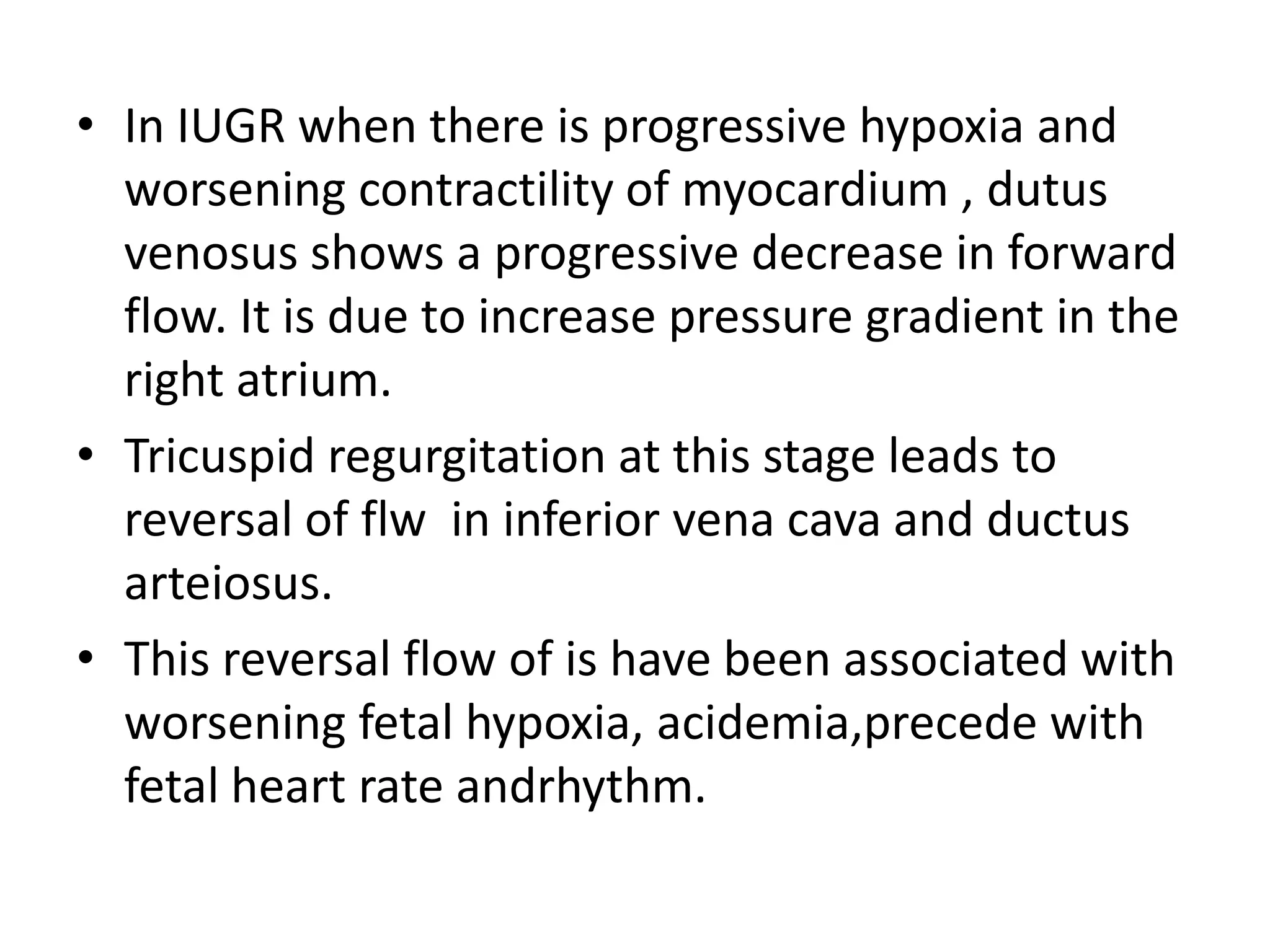 • In IUGR when there is progressive hypoxia and
  worsening contractility of myocardium , dutus
  venosus shows a progressive decrease in forward
  flow. It is due to increase pressure gradient in the
  right atrium.
• Tricuspid regurgitation at this stage leads to
  reversal of flw in inferior vena cava and ductus
  arteiosus.
• This reversal flow of is have been associated with
  worsening fetal hypoxia, acidemia,precede with
  fetal heart rate andrhythm.
 