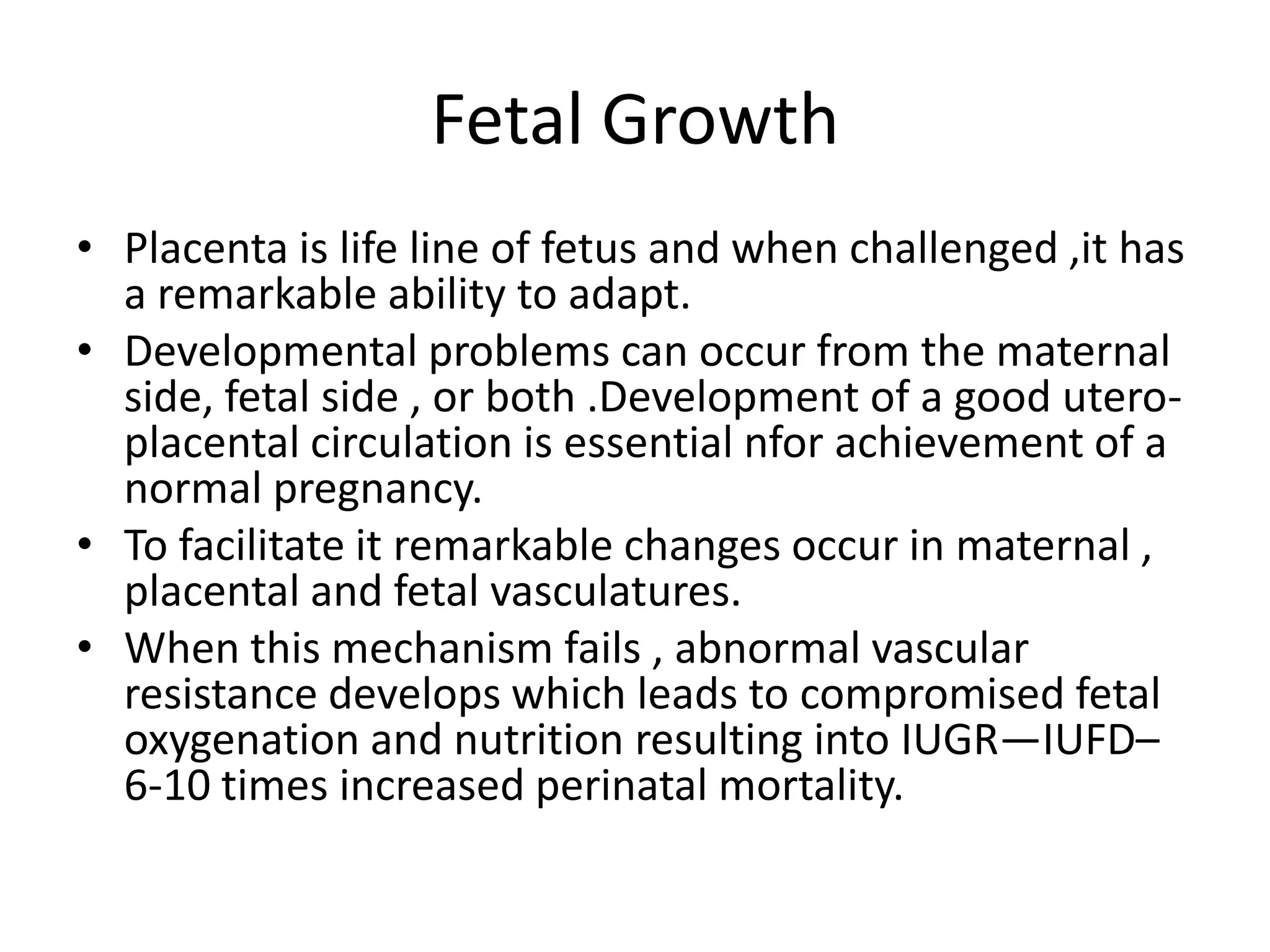 Fetal Growth
• Placenta is life line of fetus and when challenged ,it has
  a remarkable ability to adapt.
• Developmental problems can occur from the maternal
  side, fetal side , or both .Development of a good utero-
  placental circulation is essential nfor achievement of a
  normal pregnancy.
• To facilitate it remarkable changes occur in maternal ,
  placental and fetal vasculatures.
• When this mechanism fails , abnormal vascular
  resistance develops which leads to compromised fetal
  oxygenation and nutrition resulting into IUGR—IUFD–
  6-10 times increased perinatal mortality.
 