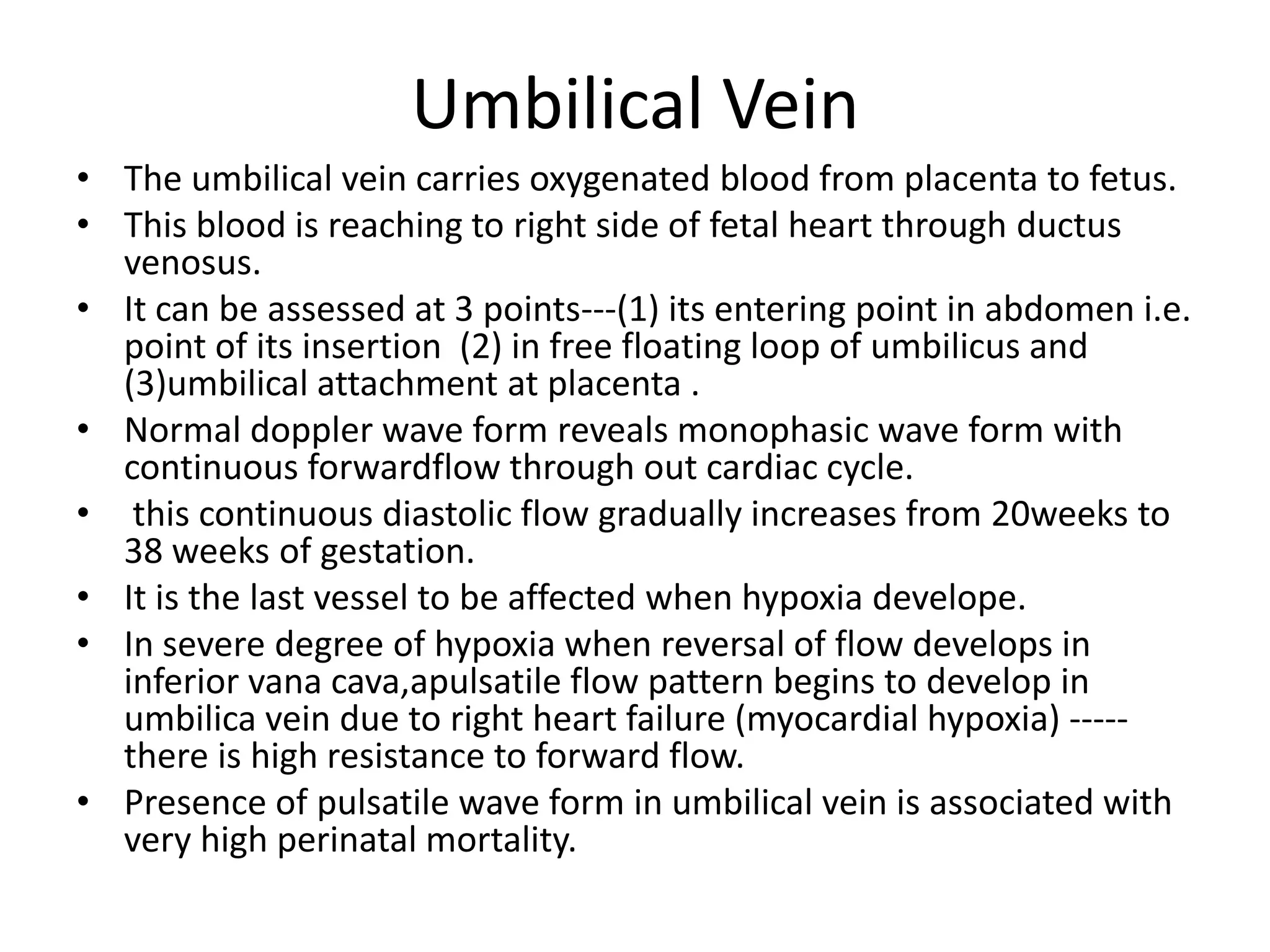 Umbilical Vein
• The umbilical vein carries oxygenated blood from placenta to fetus.
• This blood is reaching to right side of fetal heart through ductus
  venosus.
• It can be assessed at 3 points---(1) its entering point in abdomen i.e.
  point of its insertion (2) in free floating loop of umbilicus and
  (3)umbilical attachment at placenta .
• Normal doppler wave form reveals monophasic wave form with
  continuous forwardflow through out cardiac cycle.
• this continuous diastolic flow gradually increases from 20weeks to
  38 weeks of gestation.
• It is the last vessel to be affected when hypoxia develope.
• In severe degree of hypoxia when reversal of flow develops in
  inferior vana cava,apulsatile flow pattern begins to develop in
  umbilica vein due to right heart failure (myocardial hypoxia) -----
  there is high resistance to forward flow.
• Presence of pulsatile wave form in umbilical vein is associated with
  very high perinatal mortality.
 