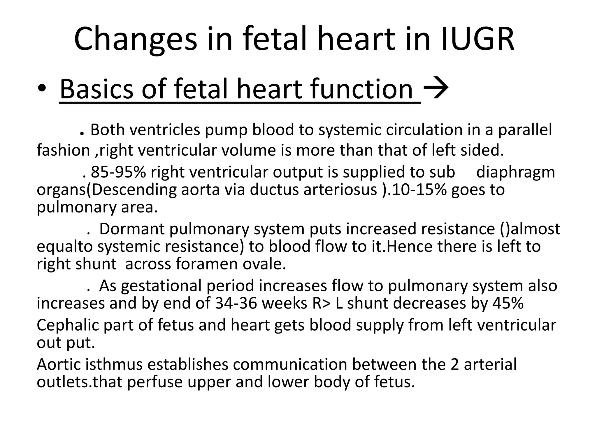 Changes in fetal heart in IUGR
• Basics of fetal heart function 
   . Both ventricles pump blood to systemic circulation in a parallel
fashion ,right ventricular volume is more than that of left sided.
       . 85-95% right ventricular output is supplied to sub diaphragm
organs(Descending aorta via ductus arteriosus ).10-15% goes to
pulmonary area.
        . Dormant pulmonary system puts increased resistance ()almost
equalto systemic resistance) to blood flow to it.Hence there is left to
right shunt across foramen ovale.
        . As gestational period increases flow to pulmonary system also
increases and by end of 34-36 weeks R> L shunt decreases by 45%
Cephalic part of fetus and heart gets blood supply from left ventricular
out put.
Aortic isthmus establishes communication between the 2 arterial
outlets.that perfuse upper and lower body of fetus.
 