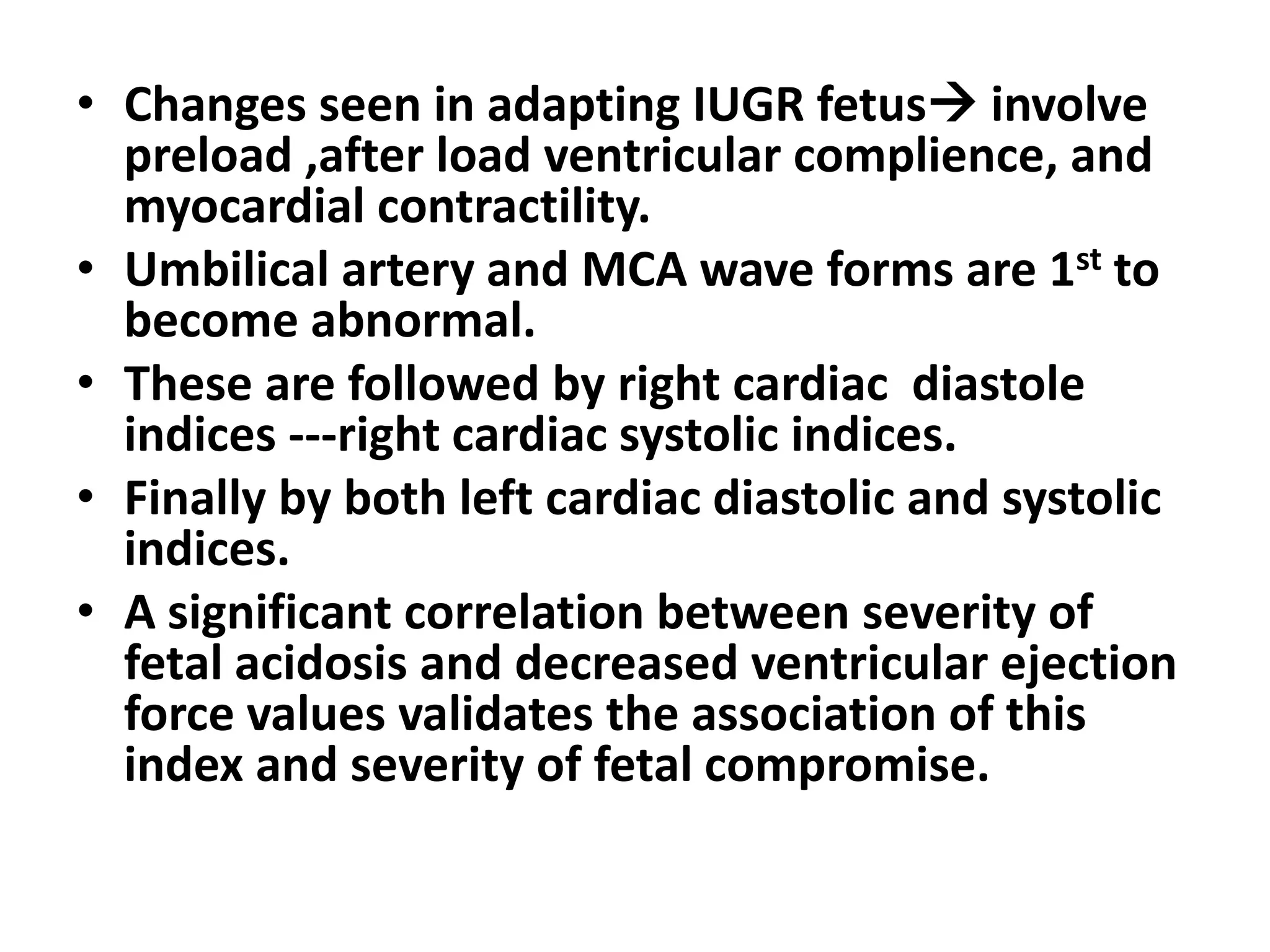 • Changes seen in adapting IUGR fetus involve
  preload ,after load ventricular complience, and
  myocardial contractility.
• Umbilical artery and MCA wave forms are 1st to
  become abnormal.
• These are followed by right cardiac diastole
  indices ---right cardiac systolic indices.
• Finally by both left cardiac diastolic and systolic
  indices.
• A significant correlation between severity of
  fetal acidosis and decreased ventricular ejection
  force values validates the association of this
  index and severity of fetal compromise.
 