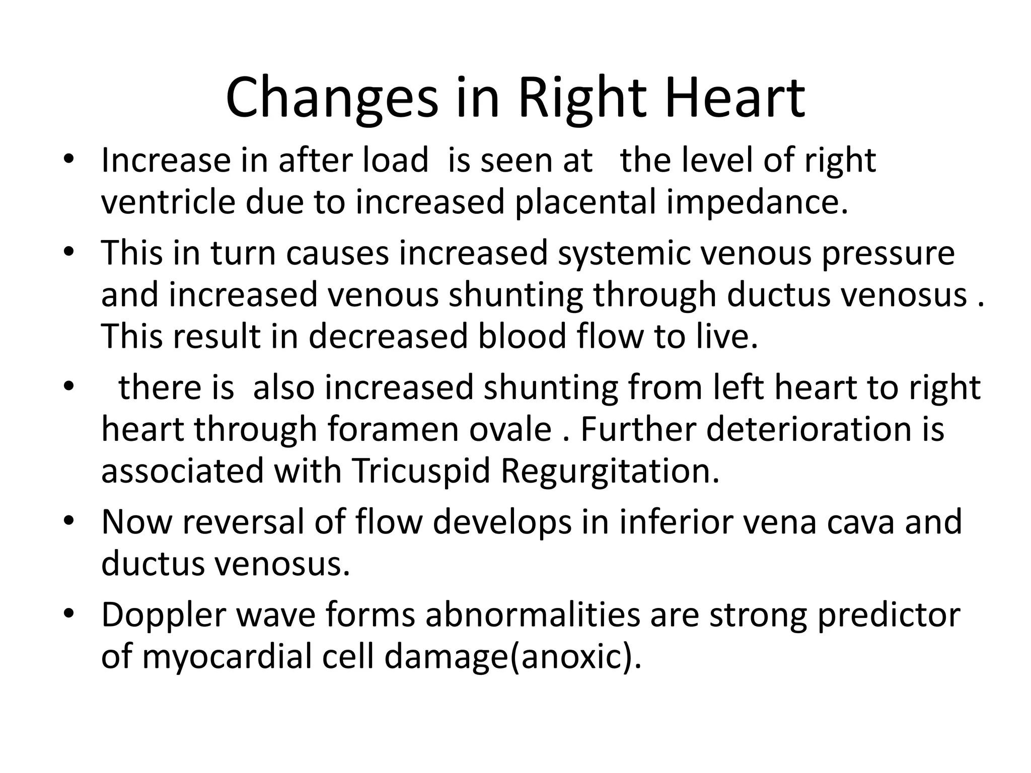 Changes in Right Heart
• Increase in after load is seen at the level of right
  ventricle due to increased placental impedance.
• This in turn causes increased systemic venous pressure
  and increased venous shunting through ductus venosus .
  This result in decreased blood flow to live.
• there is also increased shunting from left heart to right
  heart through foramen ovale . Further deterioration is
  associated with Tricuspid Regurgitation.
• Now reversal of flow develops in inferior vena cava and
  ductus venosus.
• Doppler wave forms abnormalities are strong predictor
  of myocardial cell damage(anoxic).
 