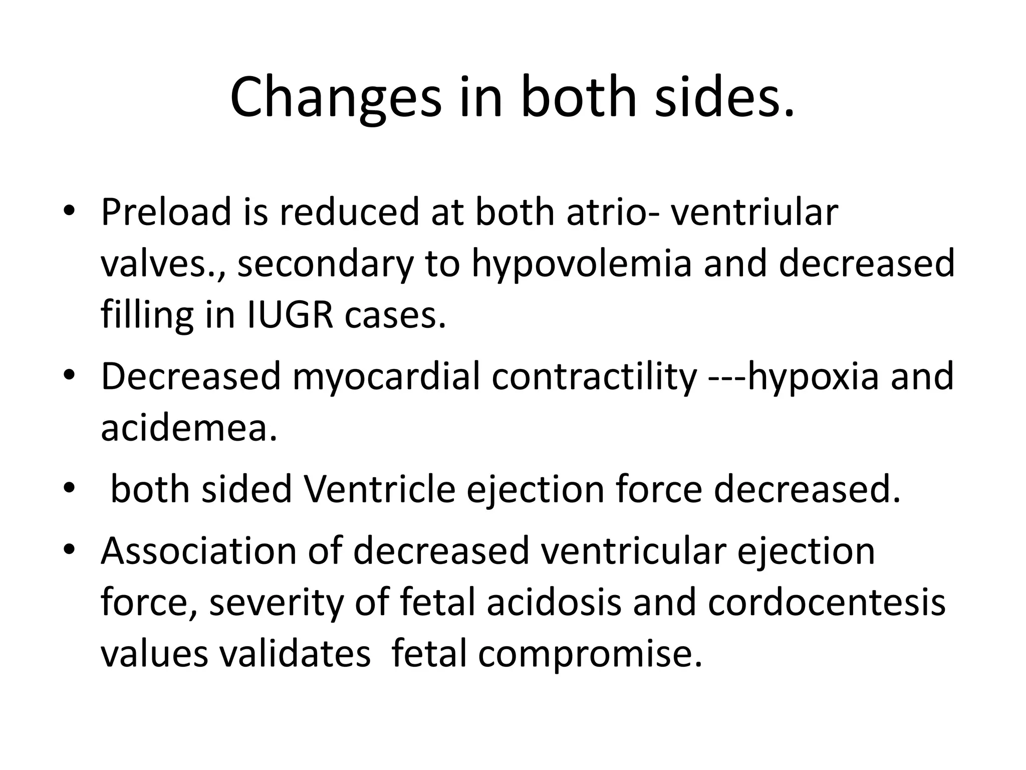 Changes in both sides.
• Preload is reduced at both atrio- ventriular
  valves., secondary to hypovolemia and decreased
  filling in IUGR cases.
• Decreased myocardial contractility ---hypoxia and
  acidemea.
• both sided Ventricle ejection force decreased.
• Association of decreased ventricular ejection
  force, severity of fetal acidosis and cordocentesis
  values validates fetal compromise.
 