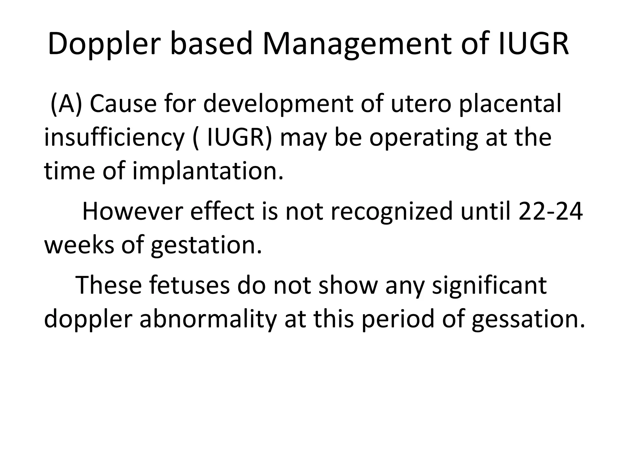 Doppler based Management of IUGR
 (A) Cause for development of utero placental
insufficiency ( IUGR) may be operating at the
time of implantation.
    However effect is not recognized until 22-24
weeks of gestation.
   These fetuses do not show any significant
doppler abnormality at this period of gessation.
 