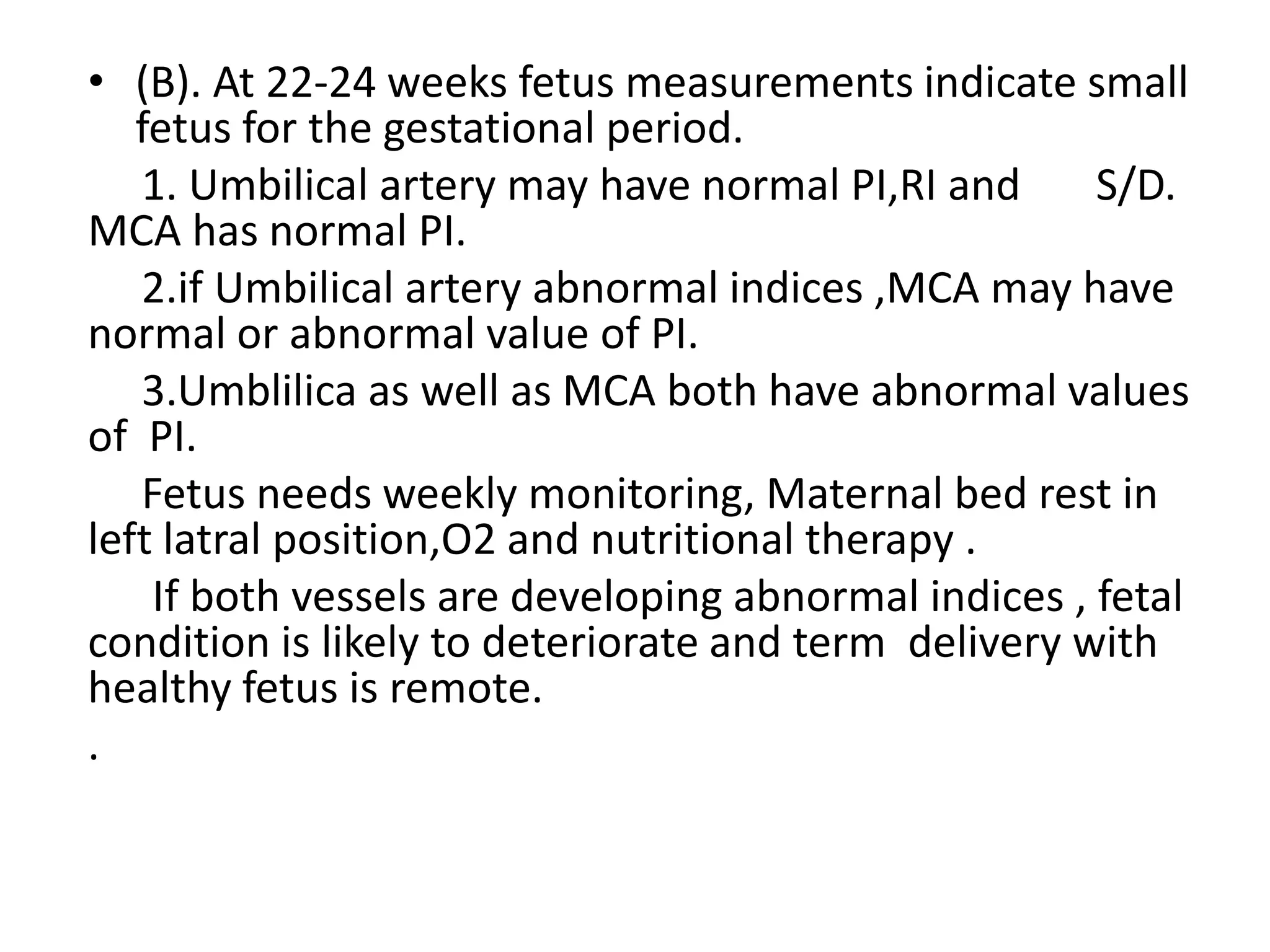 • (B). At 22-24 weeks fetus measurements indicate small
   fetus for the gestational period.
   1. Umbilical artery may have normal PI,RI and      S/D.
MCA has normal PI.
   2.if Umbilical artery abnormal indices ,MCA may have
normal or abnormal value of PI.
   3.Umblilica as well as MCA both have abnormal values
of PI.
   Fetus needs weekly monitoring, Maternal bed rest in
left latral position,O2 and nutritional therapy .
    If both vessels are developing abnormal indices , fetal
condition is likely to deteriorate and term delivery with
healthy fetus is remote.
.
 
