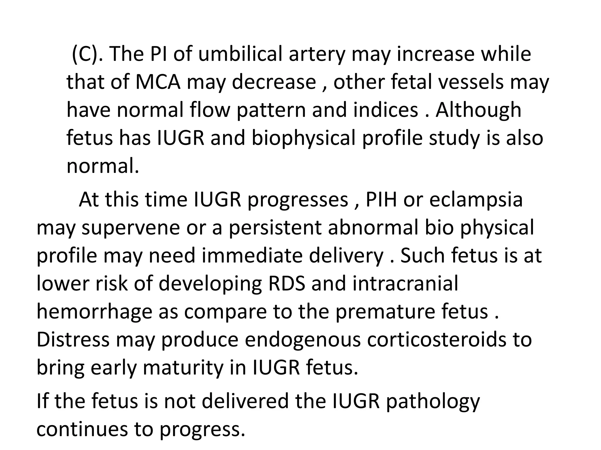(C). The PI of umbilical artery may increase while
    that of MCA may decrease , other fetal vessels may
    have normal flow pattern and indices . Although
    fetus has IUGR and biophysical profile study is also
    normal.
      At this time IUGR progresses , PIH or eclampsia
may supervene or a persistent abnormal bio physical
profile may need immediate delivery . Such fetus is at
lower risk of developing RDS and intracranial
hemorrhage as compare to the premature fetus .
Distress may produce endogenous corticosteroids to
bring early maturity in IUGR fetus.
If the fetus is not delivered the IUGR pathology
continues to progress.
 