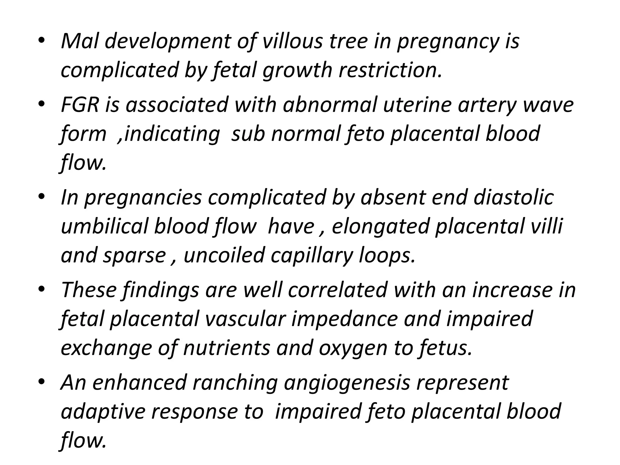 • Mal development of villous tree in pregnancy is
  complicated by fetal growth restriction.
• FGR is associated with abnormal uterine artery wave
  form ,indicating sub normal feto placental blood
  flow.
• In pregnancies complicated by absent end diastolic
  umbilical blood flow have , elongated placental villi
  and sparse , uncoiled capillary loops.
• These findings are well correlated with an increase in
  fetal placental vascular impedance and impaired
  exchange of nutrients and oxygen to fetus.
• An enhanced ranching angiogenesis represent
  adaptive response to impaired feto placental blood
  flow.
 
