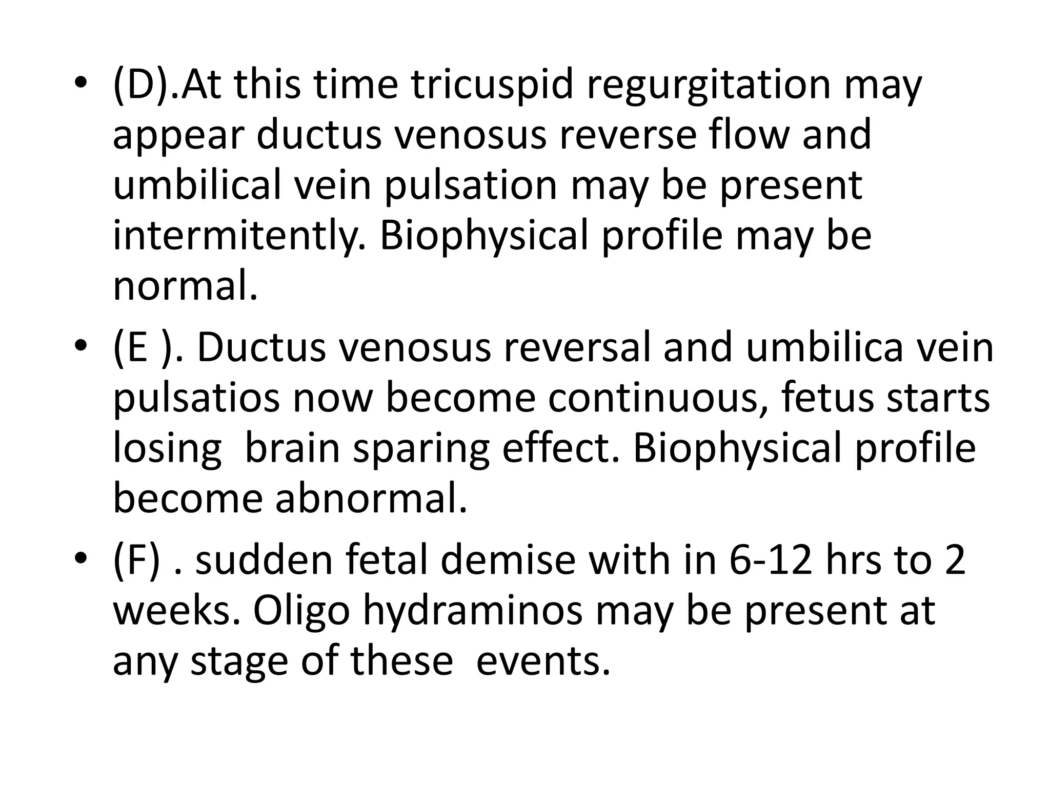 • (D).At this time tricuspid regurgitation may
  appear ductus venosus reverse flow and
  umbilical vein pulsation may be present
  intermitently. Biophysical profile may be
  normal.
• (E ). Ductus venosus reversal and umbilica vein
  pulsatios now become continuous, fetus starts
  losing brain sparing effect. Biophysical profile
  become abnormal.
• (F) . sudden fetal demise with in 6-12 hrs to 2
  weeks. Oligo hydraminos may be present at
  any stage of these events.
 