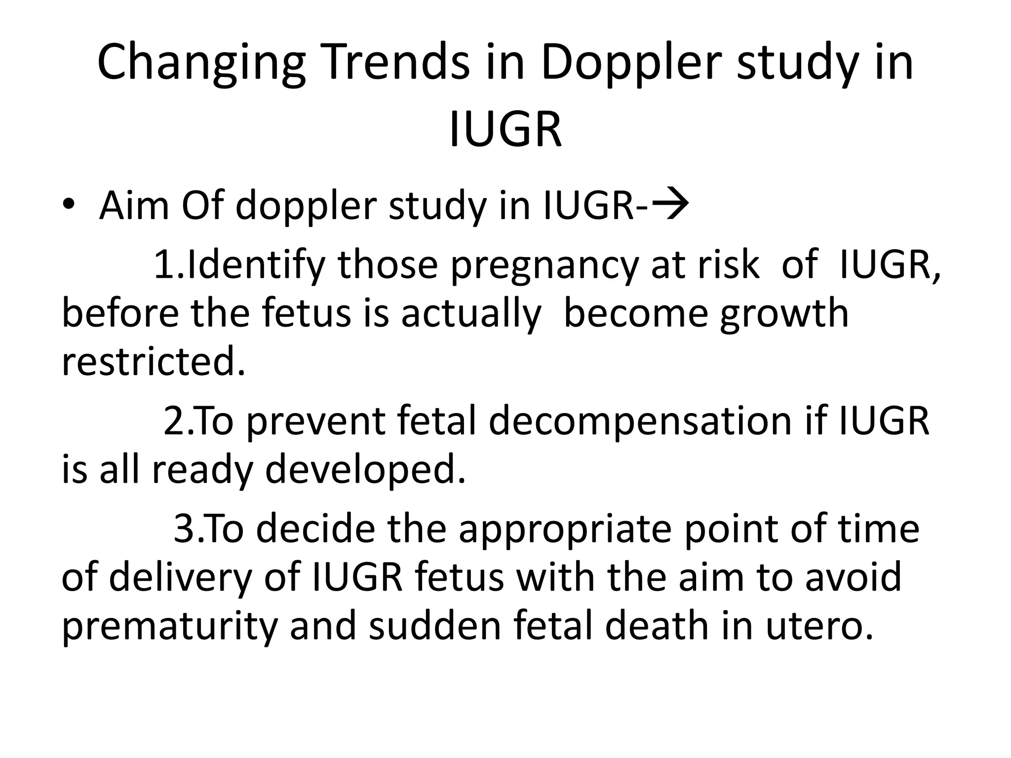 Changing Trends in Doppler study in
                IUGR
• Aim Of doppler study in IUGR-
       1.Identify those pregnancy at risk of IUGR,
before the fetus is actually become growth
restricted.
        2.To prevent fetal decompensation if IUGR
is all ready developed.
        3.To decide the appropriate point of time
of delivery of IUGR fetus with the aim to avoid
prematurity and sudden fetal death in utero.
 