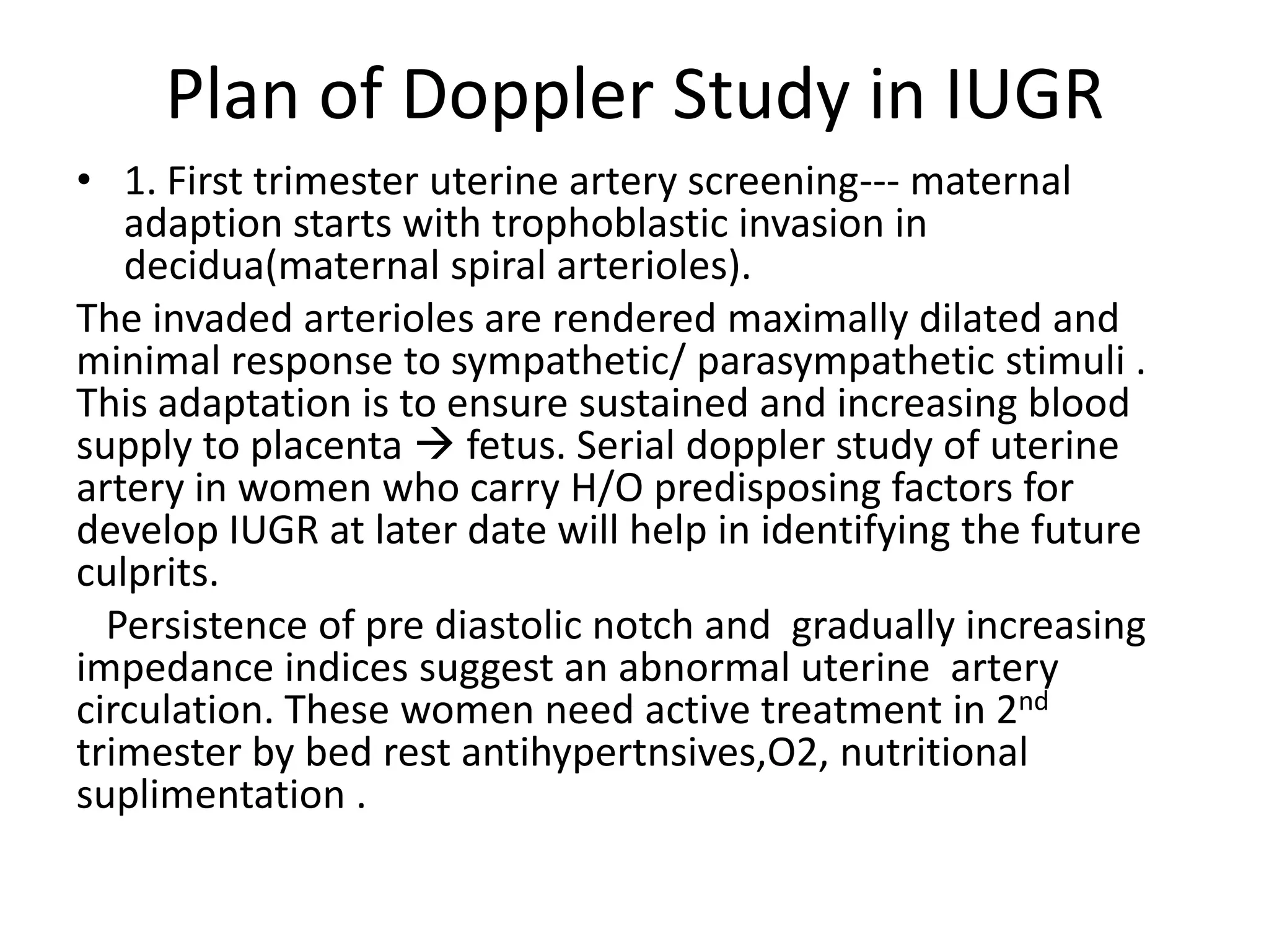 Plan of Doppler Study in IUGR
• 1. First trimester uterine artery screening--- maternal
   adaption starts with trophoblastic invasion in
   decidua(maternal spiral arterioles).
The invaded arterioles are rendered maximally dilated and
minimal response to sympathetic/ parasympathetic stimuli .
This adaptation is to ensure sustained and increasing blood
supply to placenta  fetus. Serial doppler study of uterine
artery in women who carry H/O predisposing factors for
develop IUGR at later date will help in identifying the future
culprits.
  Persistence of pre diastolic notch and gradually increasing
impedance indices suggest an abnormal uterine artery
circulation. These women need active treatment in 2nd
trimester by bed rest antihypertnsives,O2, nutritional
suplimentation .
 