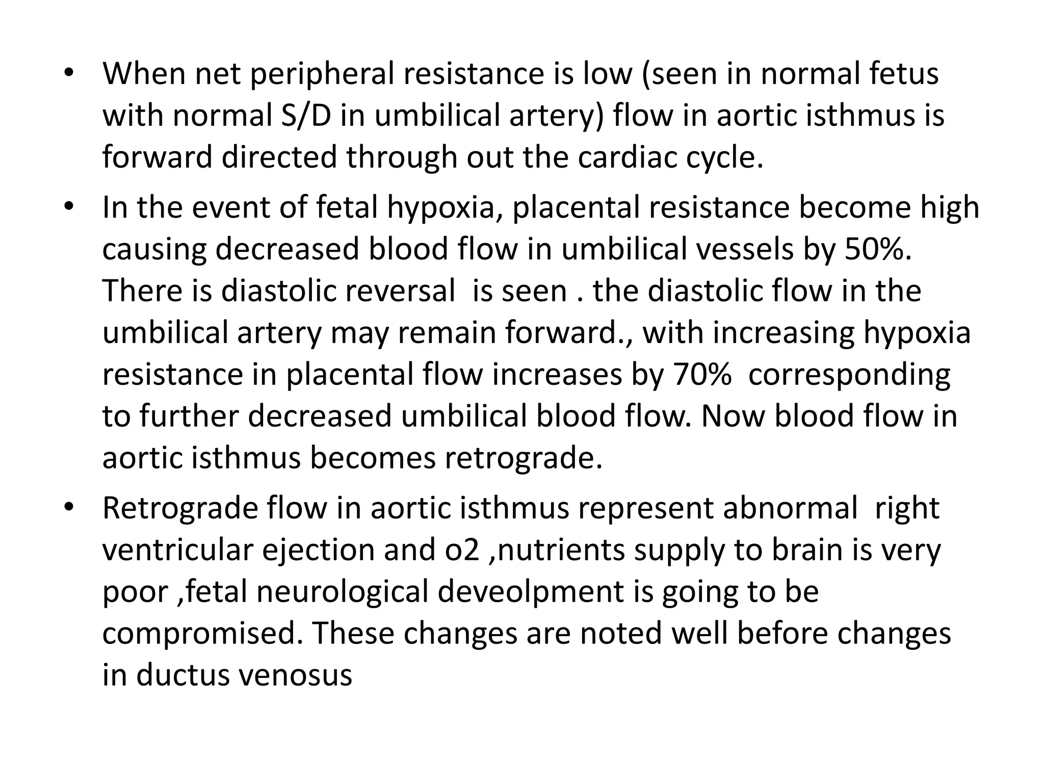 • When net peripheral resistance is low (seen in normal fetus
  with normal S/D in umbilical artery) flow in aortic isthmus is
  forward directed through out the cardiac cycle.
• In the event of fetal hypoxia, placental resistance become high
  causing decreased blood flow in umbilical vessels by 50%.
  There is diastolic reversal is seen . the diastolic flow in the
  umbilical artery may remain forward., with increasing hypoxia
  resistance in placental flow increases by 70% corresponding
  to further decreased umbilical blood flow. Now blood flow in
  aortic isthmus becomes retrograde.
• Retrograde flow in aortic isthmus represent abnormal right
  ventricular ejection and o2 ,nutrients supply to brain is very
  poor ,fetal neurological deveolpment is going to be
  compromised. These changes are noted well before changes
  in ductus venosus
 