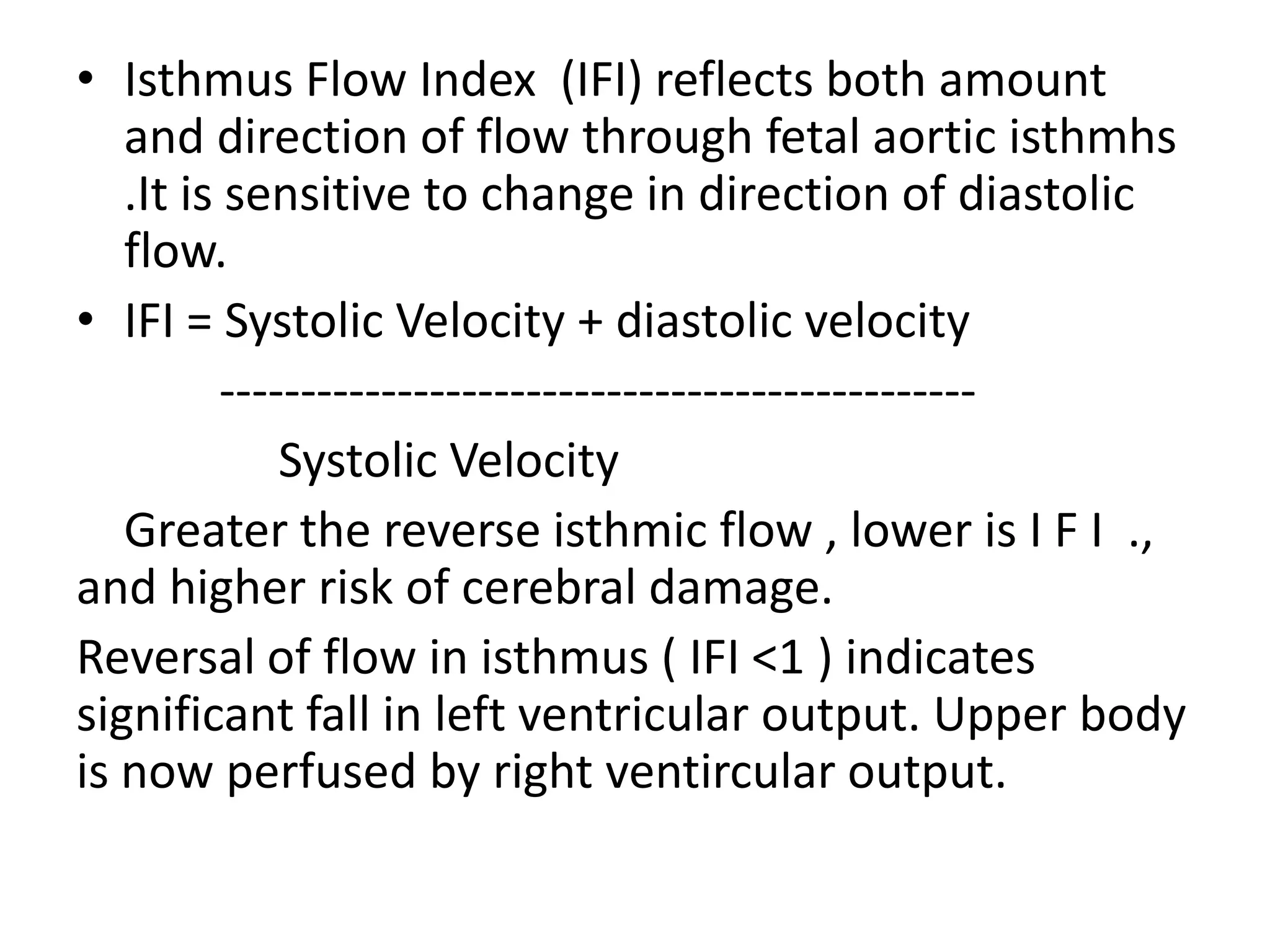 • Isthmus Flow Index (IFI) reflects both amount
   and direction of flow through fetal aortic isthmhs
   .It is sensitive to change in direction of diastolic
   flow.
• IFI = Systolic Velocity + diastolic velocity
          -----------------------------------------------
              Systolic Velocity
   Greater the reverse isthmic flow , lower is I F I .,
and higher risk of cerebral damage.
Reversal of flow in isthmus ( IFI <1 ) indicates
significant fall in left ventricular output. Upper body
is now perfused by right ventircular output.
 