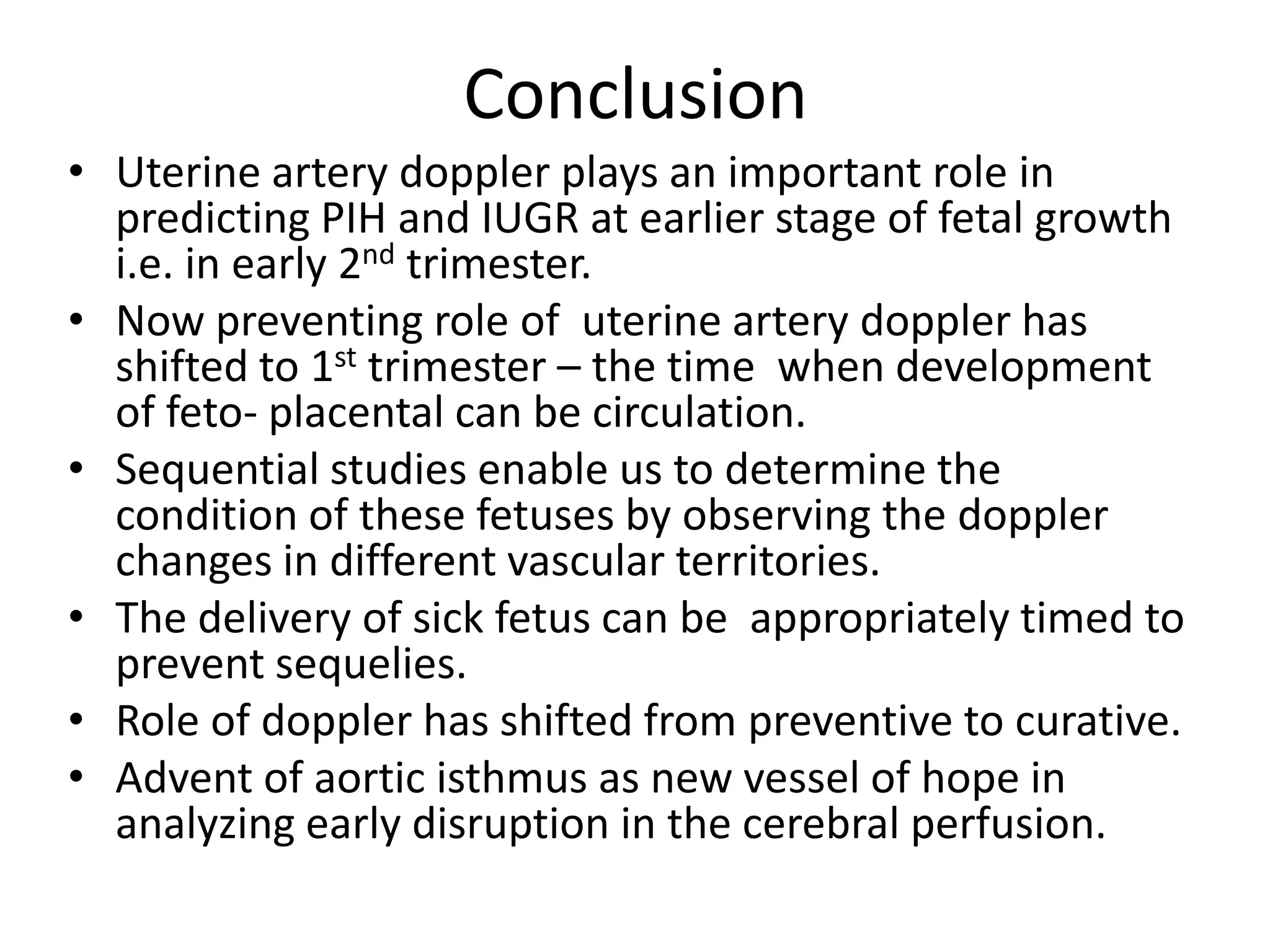 Conclusion
• Uterine artery doppler plays an important role in
  predicting PIH and IUGR at earlier stage of fetal growth
  i.e. in early 2nd trimester.
• Now preventing role of uterine artery doppler has
  shifted to 1st trimester – the time when development
  of feto- placental can be circulation.
• Sequential studies enable us to determine the
  condition of these fetuses by observing the doppler
  changes in different vascular territories.
• The delivery of sick fetus can be appropriately timed to
  prevent sequelies.
• Role of doppler has shifted from preventive to curative.
• Advent of aortic isthmus as new vessel of hope in
  analyzing early disruption in the cerebral perfusion.
 