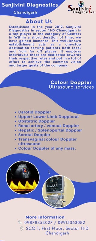 Colour Doppler
Ultrasound services
Sanjivini Diagnostics
Sanjivini Diagnostics
Chandigarh
Established in the year 2012, Sanjivini
Diagnostics in sector 11-D Chandigarh is
a top player in the category of Centers
in Within a short duration of time, we
have gained immense. This well-known
establishment acts as a one-stop
destination serving patients both local
and from far off places. It employs
individuals those are dedicated towards
their respective roles and put in a lot of
effort to achieve the common vision
and larger goals of the company.
About Us
Carotid Doppler
Upper/ Lower Limb Doppleral
Obstetric Doppler
Renal artery / venous Doppler
Hepatic / Splenoportal Doppler
Scrotal Doppler
Transvaginal colour Doppler
ultrasound
Colour Doppler of any mass.
l
09878354027 / 09915363082
SCO 1, First Floor, Sector 11-D
Chandigarh
More information
 