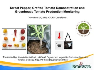Sweet Pepper, Grafted Tomato Demonstration and
Greenhouse Tomato Production Monitoring
November 24, 2015 ACORN Conference
Presented by: Claude Berthélémé, NBDAAF Organic and Vegetable Production Specialist
Charles Comeau, NBDAAF Crop Development Officer
 