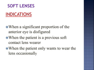 INDICATIONS
When a significant proportion of the
anterior eye is disfigured
When the patient is a previous soft
contact lens wearer
When the patient only wants to wear the
lens occasionally
 