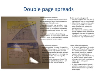 Double page spreads
Double spread one (positives)
- I like this double spread firstly because of the
yellow background behind the headline which
will help catch the readers eyes
- I also like this double page spread as it is not
to complicated it has one photo and a Q and A
making it easier for the reader to know what it
is and not ignore the page because of to much
detail.
- My last reason for liking this double page
spread is that the lay out is unique as the Q and
A stretch's across the two pages which could be
seen as a eye catcher to some readers
Double spread one (negatives)
- The page may been seen as to plain to
the reader and may not catch their eye
- A Q and A may not interest the reader
and they may want to hear in more
detail about the artist and not just
precise questions
- One picture of the artist may not be
enough to get the reader interested in
the page you may need various photos
to help the reader recognize the person
or to make the page more interesting
Double spread two (positives)
- If a quote is used at the top of the page fans
will immediately recognize the quote and will
be drawn into the page wanting to read it
- A photo spilling over the two pages will really
catch the readers eye as it is a big image you
cant really miss this may encourage the
person read the page
- The yellow border around the photo of the
artist will help highlight the photo on a dark
background to help drag the reader in.
Double spread two (negatives)
- As the article box is curved the border
going around the photo will look tacky
as it will also have to curve and flow
with the text box this will make the
magazine look unprofessional
- By using a quote as the title it will only
be relevant to some readers where
others who don’t really know the artist
will just ignore as they wont
understand.
- By having one group photo to show a
artist it isnt really making it clear who
the article is about and may confuse
some readers.
 
