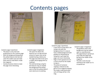 Contents pages
Contents page 1 (positives)
- The layout is very neat and
professional on this contents page
- With the background being black
the yellow features text box will
catch the readers eye and make
them want to read what's inside
the magazine
- Variety of picture shots to make
the page more interesting
Contents page 1 (negatives)
- The space for where the
features are is to big and that
amount of space may not be
needed leaving a blank area
- The page may look to full up to
a reader discouraging them to
reading it
- The text box being so big for
the features may no impede
the background from being
seen so that the yellow doesn’t
even stand out on anything.
Contents page 2 (positives)
- It was hard to show what I am
trying to do with the
background but It is easy to
have a faded background with
gradient on Photoshop by
using this it will make the
page a lot more interesting
- Page is more spaced out so it
is not to much for the reader
to take in
- The photo of someone
rapping is relevant to the
genre of my magazine helping
the reader understand what
sorts of things will be in the
mag
Contents page 2 (negatives)
- The gradient used in the
background may be looked
upon as unprofessional
- The page being to spread out
may make the page look
boring to the reader of the
magazine
- The title is not very eye
catching to the reader as it is
so spaced out
 