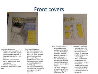 Front covers
Front cover 1 (positives)
- The black back ground helps to
put emphasis the other brighter
colours which will help hook in
the people looking at the front
cover
- The person is wearing props
that are relevant to the genre
e.g. snapback
- Magazine name is very
recognizable as it stands out of the
page.
Front cover 1 (negatives )
- The blue text box used for
features on the front cover
looks a but out of place and
doesn’t really stand out
- The amount of space ive
gave for writing on the mag
may not be needed as most
of that info will be in the
contents page
- The black background may
cancel out what the model is
wearing not making him
stand out
Front cover 2 (positives)
- By having a full body
shot you will be able to
see what the model is
wearing to interpret
what the magazine is
going to be about
- The white background
will help make what the
model is wearing stand
out as he is wearing dark
colours
- The colour scheme of
yellow and white fit into
together well giving a
professional look
Front cover 2 (negatives)
- Again a problem with
the front cover may be
the amount of space
given to the features as
it will be shown on the
contents page
- With a full body shot
being used you may
now be able to see who
the model is
- The way that this front
cover is laid out gives it
a unprofessional look
from the positioning of
the text etc.
 