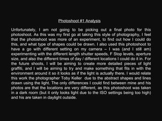 Photoshoot #1 Analysis Unfortunately, I am not going to be picking out a final photo for this photoshoot. As this was my first go at taking this style of photography, I feel that the photoshoot was more of an experiment, to find out how I could do this, and what type of shapes could be drawn. I also used this photoshoot to have a go with different setting on my camera – I was (and I still am) experimenting with the different length shutter speeds, F Stop levels, aperture size, and also the different times of day / different locations I could do it in. For the future shoots, I will be aiming to create more detailed pieces of light graffiti, and I will be aiming to try and make something that fits in with the environment around it so it looks as if the light is actually there. I would relate this work the photographer Toby Keller  due to the abstract shapes and lines drawn using the light. The only differences I could find between mine and his photos are that the locations are very different, as this photoshoot was taken in a dark room (but it only looks light due to the ISO settings being too high) and his are taken in daylight outside. 