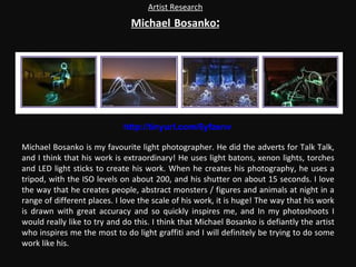 Artist Research Michael   Bosanko : Michael Bosanko is my favourite light photographer. He did the adverts for Talk Talk, and I think that his work is extraordinary! He uses light batons, xenon lights, torches and LED light sticks to create his work. When he creates his photography, he uses a tripod, with the ISO levels on about 200, and his shutter on about 15 seconds. I love the way that he creates people, abstract monsters / figures and animals at night in a range of different places. I love the scale of his work, it is huge! The way that his work is drawn with great accuracy and so quickly inspires me, and In my photoshoots I would really like to try and do this. I think that Michael Bosanko is defiantly the artist who inspires me the most to do light graffiti and I will definitely be trying to do some work like his. http://tinyurl.com/6yfzenv 