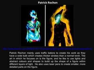 Patrick Rochon Patrick Rochon mainly uses traffic batons to create his work as they have a wide bulb which creates thicker strokes than a normal torch. The art in which he focuses on is the figure, and he like to use lights and abstract colours and shapes to build up the shape of a figure within different layers of light.  He also uses laser pens to create smaller, more detailed parts on the figure.  http://weburbanist.com/2008/07/07/10-amazing-light-graffiti-artists-and-photographers/ 