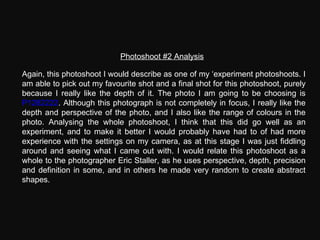Photoshoot #2 Analysis Again, this photoshoot I would describe as one of my ‘experiment photoshoots. I am able to pick out my favourite shot and a final shot for this photoshoot, purely because I really like the depth of it. The photo I am going to be choosing is  P1282222 . Although this photograph is not completely in focus, I really like the depth and perspective of the photo, and I also like the range of colours in the photo. Analysing the whole photoshoot, I think that this did go well as an experiment, and to make it better I would probably have had to of had more experience with the settings on my camera, as at this stage I was just fiddling around and seeing what I came out with. I would relate this photoshoot as a whole to the photographer Eric Staller, as he uses perspective, depth, precision and definition in some, and in others he made very random to create abstract shapes. 